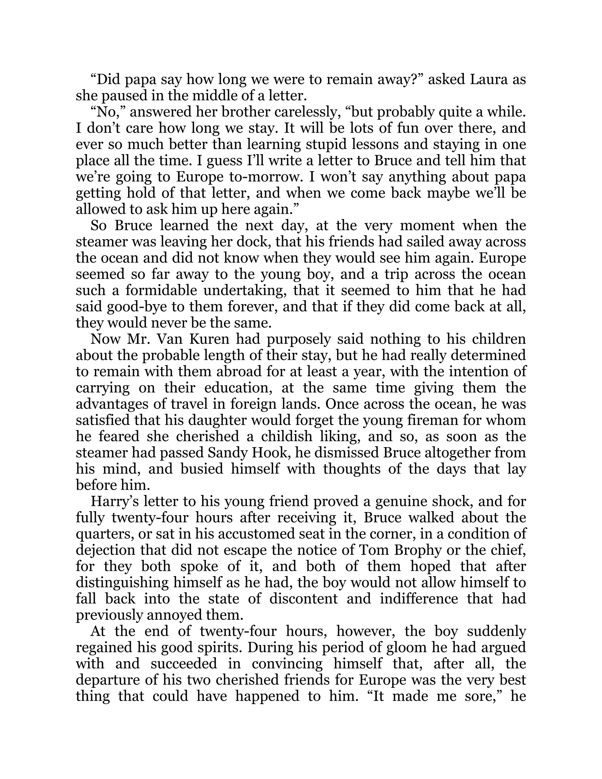 “Did papa say how long we were to remain away?” asked Laura as
she paused in the middle of a letter.
“No,” answered her brother carelessly, “but probably quite a while.
I don’t care how long we stay. It will be lots of fun over there, and
ever so much better than learning stupid lessons and staying in one
place all the time. I guess I’ll write a letter to Bruce and tell him that
we’re going to Europe to-morrow. I won’t say anything about papa
getting hold of that letter, and when we come back maybe we’ll be
allowed to ask him up here again.”
So Bruce learned the next day, at the very moment when the
steamer was leaving her dock, that his friends had sailed away across
the ocean and did not know when they would see him again. Europe
seemed so far away to the young boy, and a trip across the ocean
such a formidable undertaking, that it seemed to him that he had
said good-bye to them forever, and that if they did come back at all,
they would never be the same.
Now Mr. Van Kuren had purposely said nothing to his children
about the probable length of their stay, but he had really determined
to remain with them abroad for at least a year, with the intention of
carrying on their education, at the same time giving them the
advantages of travel in foreign lands. Once across the ocean, he was
satisfied that his daughter would forget the young fireman for whom
he feared she cherished a childish liking, and so, as soon as the
steamer had passed Sandy Hook, he dismissed Bruce altogether from
his mind, and busied himself with thoughts of the days that lay
before him.
Harry’s letter to his young friend proved a genuine shock, and for
fully twenty-four hours after receiving it, Bruce walked about the
quarters, or sat in his accustomed seat in the corner, in a condition of
dejection that did not escape the notice of Tom Brophy or the chief,
for they both spoke of it, and both of them hoped that after
distinguishing himself as he had, the boy would not allow himself to
fall back into the state of discontent and indifference that had
previously annoyed them.
At the end of twenty-four hours, however, the boy suddenly
regained his good spirits. During his period of gloom he had argued
with and succeeded in convincing himself that, after all, the
departure of his two cherished friends for Europe was the very best
thing that could have happened to him. “It made me sore,” he
 