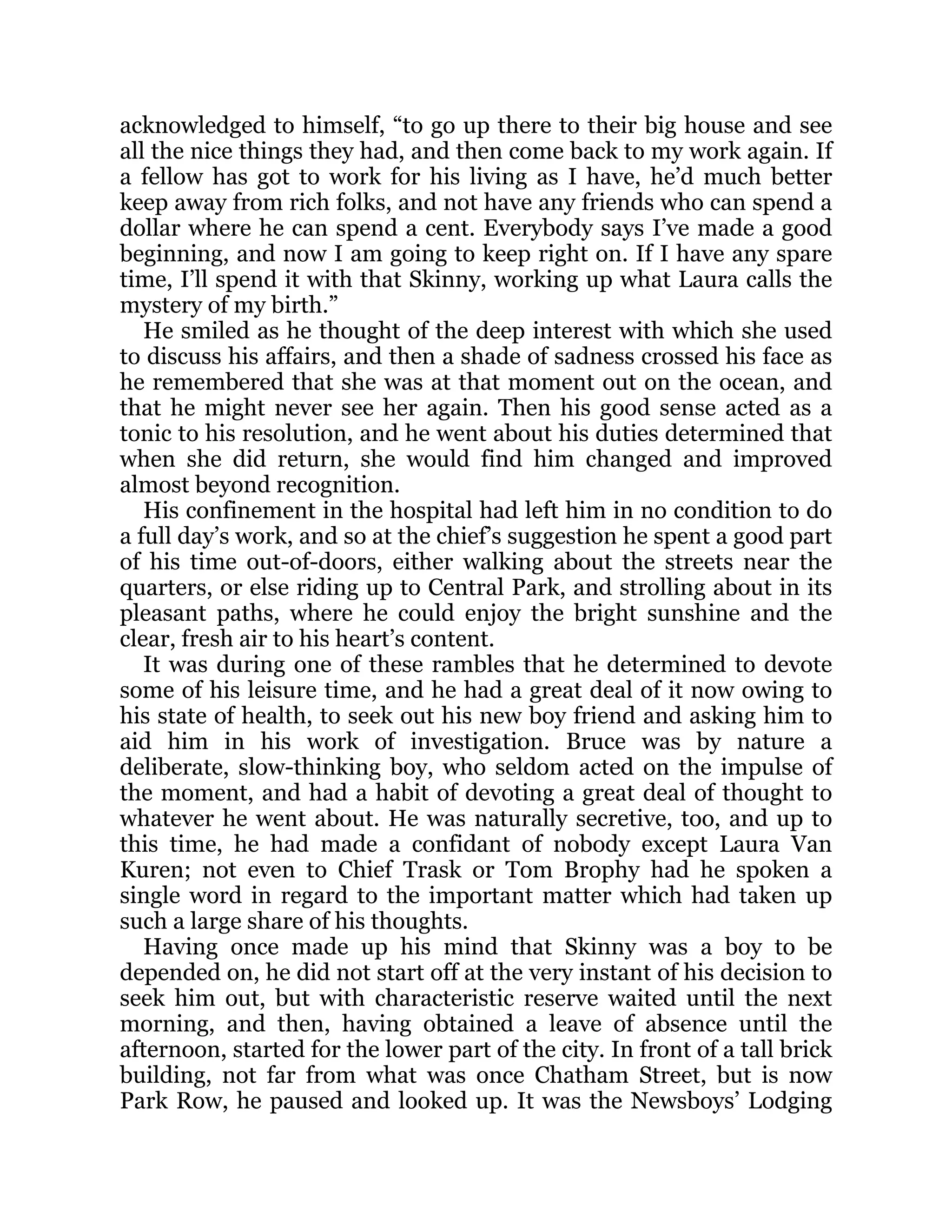 acknowledged to himself, “to go up there to their big house and see
all the nice things they had, and then come back to my work again. If
a fellow has got to work for his living as I have, he’d much better
keep away from rich folks, and not have any friends who can spend a
dollar where he can spend a cent. Everybody says I’ve made a good
beginning, and now I am going to keep right on. If I have any spare
time, I’ll spend it with that Skinny, working up what Laura calls the
mystery of my birth.”
He smiled as he thought of the deep interest with which she used
to discuss his affairs, and then a shade of sadness crossed his face as
he remembered that she was at that moment out on the ocean, and
that he might never see her again. Then his good sense acted as a
tonic to his resolution, and he went about his duties determined that
when she did return, she would find him changed and improved
almost beyond recognition.
His confinement in the hospital had left him in no condition to do
a full day’s work, and so at the chief’s suggestion he spent a good part
of his time out-of-doors, either walking about the streets near the
quarters, or else riding up to Central Park, and strolling about in its
pleasant paths, where he could enjoy the bright sunshine and the
clear, fresh air to his heart’s content.
It was during one of these rambles that he determined to devote
some of his leisure time, and he had a great deal of it now owing to
his state of health, to seek out his new boy friend and asking him to
aid him in his work of investigation. Bruce was by nature a
deliberate, slow-thinking boy, who seldom acted on the impulse of
the moment, and had a habit of devoting a great deal of thought to
whatever he went about. He was naturally secretive, too, and up to
this time, he had made a confidant of nobody except Laura Van
Kuren; not even to Chief Trask or Tom Brophy had he spoken a
single word in regard to the important matter which had taken up
such a large share of his thoughts.
Having once made up his mind that Skinny was a boy to be
depended on, he did not start off at the very instant of his decision to
seek him out, but with characteristic reserve waited until the next
morning, and then, having obtained a leave of absence until the
afternoon, started for the lower part of the city. In front of a tall brick
building, not far from what was once Chatham Street, but is now
Park Row, he paused and looked up. It was the Newsboys’ Lodging
 