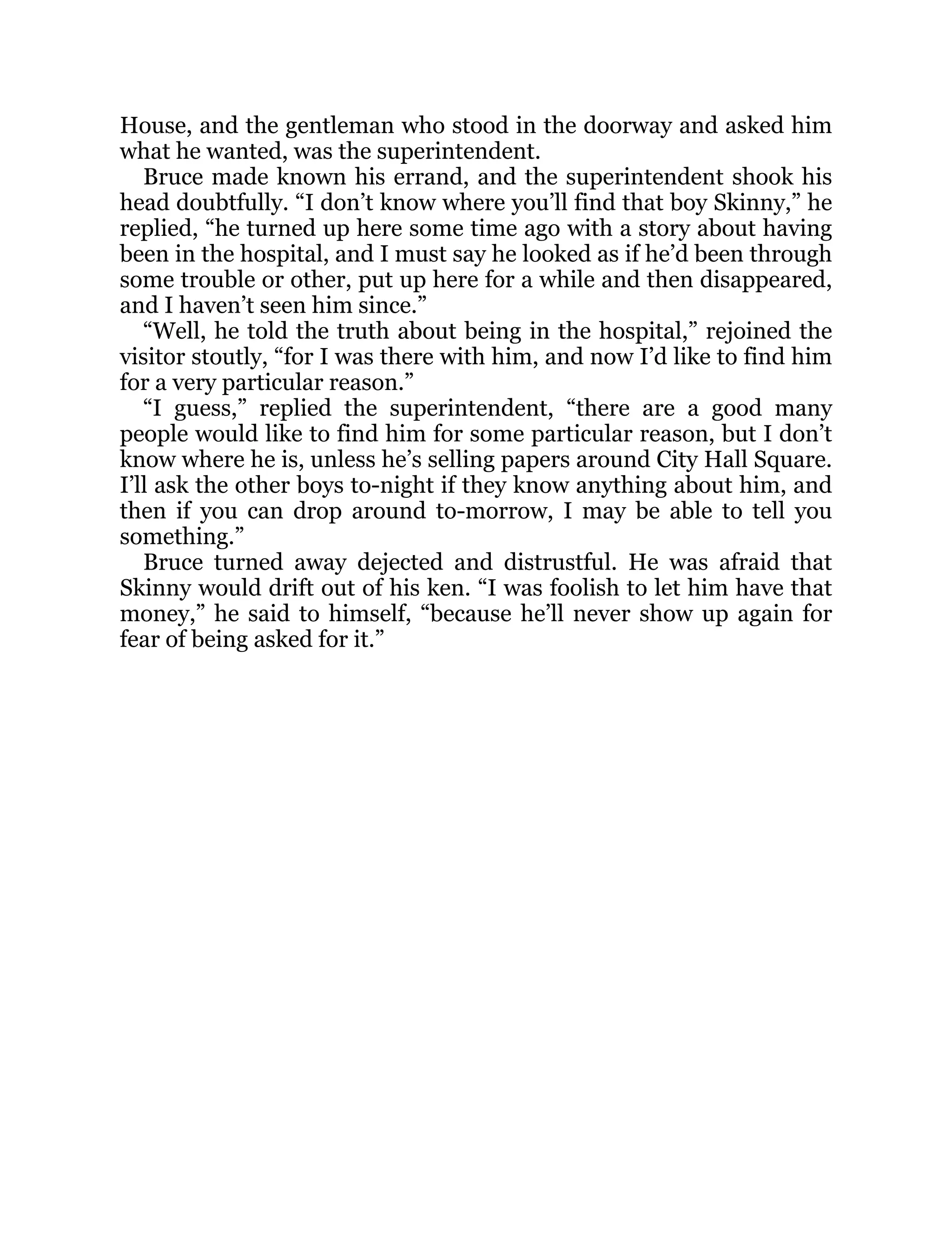 House, and the gentleman who stood in the doorway and asked him
what he wanted, was the superintendent.
Bruce made known his errand, and the superintendent shook his
head doubtfully. “I don’t know where you’ll find that boy Skinny,” he
replied, “he turned up here some time ago with a story about having
been in the hospital, and I must say he looked as if he’d been through
some trouble or other, put up here for a while and then disappeared,
and I haven’t seen him since.”
“Well, he told the truth about being in the hospital,” rejoined the
visitor stoutly, “for I was there with him, and now I’d like to find him
for a very particular reason.”
“I guess,” replied the superintendent, “there are a good many
people would like to find him for some particular reason, but I don’t
know where he is, unless he’s selling papers around City Hall Square.
I’ll ask the other boys to-night if they know anything about him, and
then if you can drop around to-morrow, I may be able to tell you
something.”
Bruce turned away dejected and distrustful. He was afraid that
Skinny would drift out of his ken. “I was foolish to let him have that
money,” he said to himself, “because he’ll never show up again for
fear of being asked for it.”
 