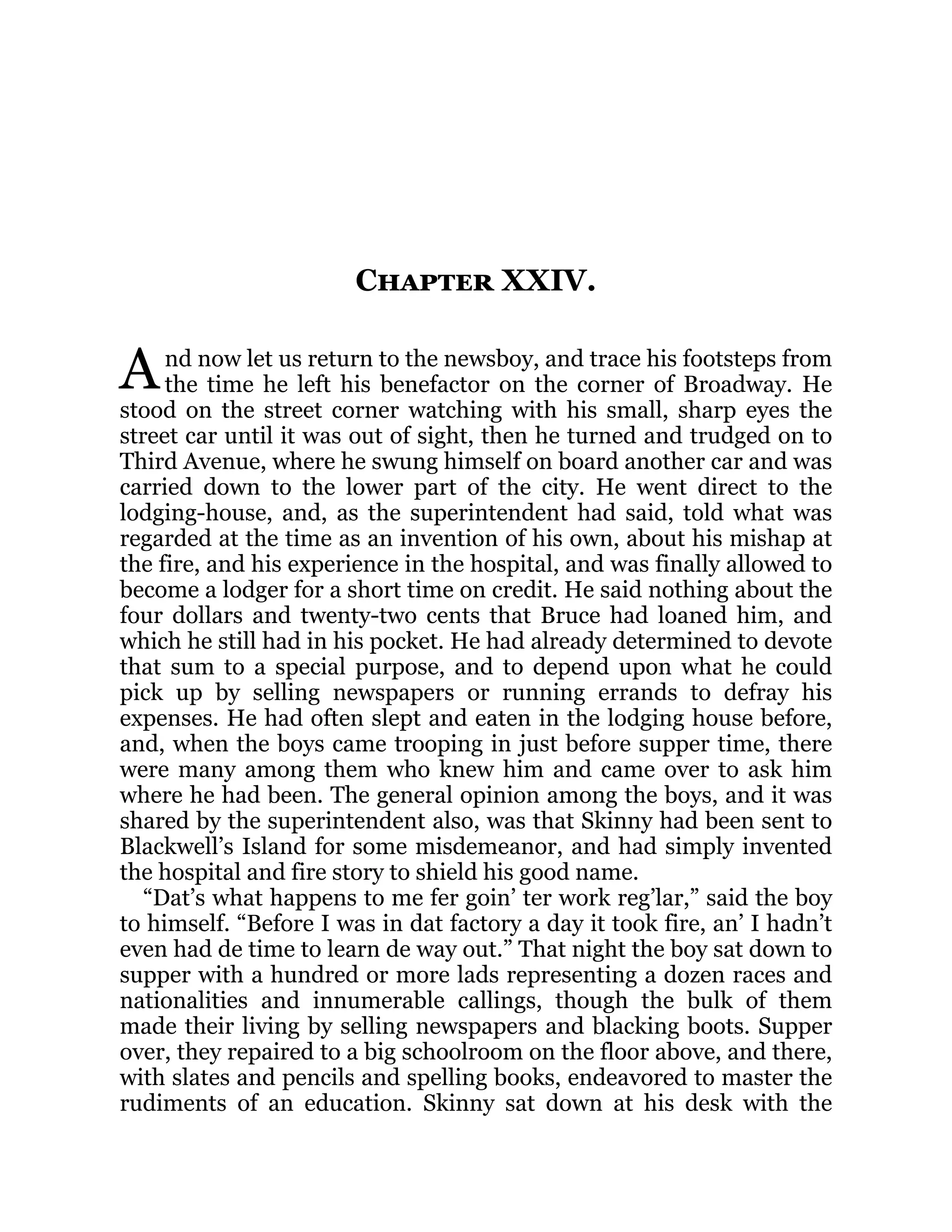 A
Chapter XXIV.
nd now let us return to the newsboy, and trace his footsteps from
the time he left his benefactor on the corner of Broadway. He
stood on the street corner watching with his small, sharp eyes the
street car until it was out of sight, then he turned and trudged on to
Third Avenue, where he swung himself on board another car and was
carried down to the lower part of the city. He went direct to the
lodging-house, and, as the superintendent had said, told what was
regarded at the time as an invention of his own, about his mishap at
the fire, and his experience in the hospital, and was finally allowed to
become a lodger for a short time on credit. He said nothing about the
four dollars and twenty-two cents that Bruce had loaned him, and
which he still had in his pocket. He had already determined to devote
that sum to a special purpose, and to depend upon what he could
pick up by selling newspapers or running errands to defray his
expenses. He had often slept and eaten in the lodging house before,
and, when the boys came trooping in just before supper time, there
were many among them who knew him and came over to ask him
where he had been. The general opinion among the boys, and it was
shared by the superintendent also, was that Skinny had been sent to
Blackwell’s Island for some misdemeanor, and had simply invented
the hospital and fire story to shield his good name.
“Dat’s what happens to me fer goin’ ter work reg’lar,” said the boy
to himself. “Before I was in dat factory a day it took fire, an’ I hadn’t
even had de time to learn de way out.” That night the boy sat down to
supper with a hundred or more lads representing a dozen races and
nationalities and innumerable callings, though the bulk of them
made their living by selling newspapers and blacking boots. Supper
over, they repaired to a big schoolroom on the floor above, and there,
with slates and pencils and spelling books, endeavored to master the
rudiments of an education. Skinny sat down at his desk with the
 