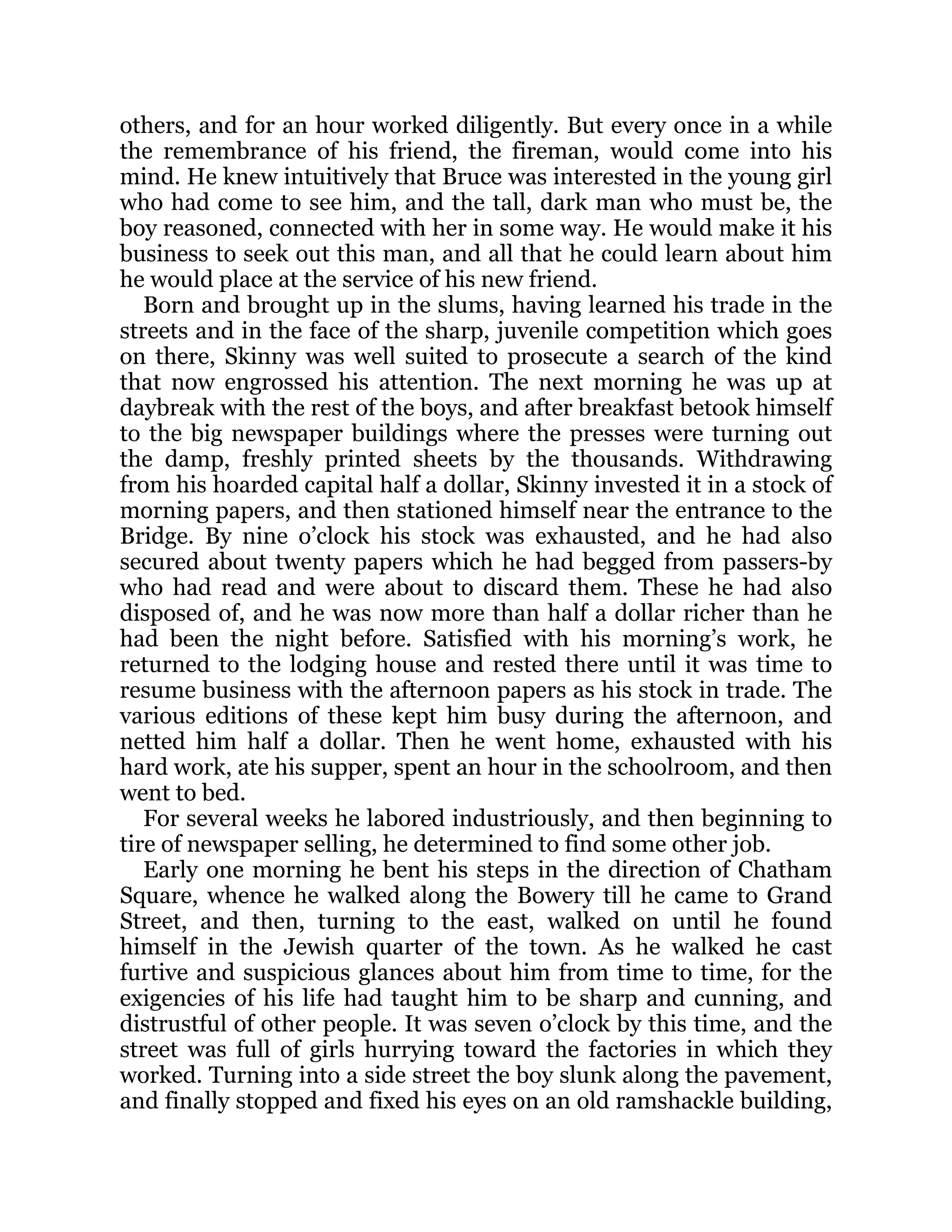 others, and for an hour worked diligently. But every once in a while
the remembrance of his friend, the fireman, would come into his
mind. He knew intuitively that Bruce was interested in the young girl
who had come to see him, and the tall, dark man who must be, the
boy reasoned, connected with her in some way. He would make it his
business to seek out this man, and all that he could learn about him
he would place at the service of his new friend.
Born and brought up in the slums, having learned his trade in the
streets and in the face of the sharp, juvenile competition which goes
on there, Skinny was well suited to prosecute a search of the kind
that now engrossed his attention. The next morning he was up at
daybreak with the rest of the boys, and after breakfast betook himself
to the big newspaper buildings where the presses were turning out
the damp, freshly printed sheets by the thousands. Withdrawing
from his hoarded capital half a dollar, Skinny invested it in a stock of
morning papers, and then stationed himself near the entrance to the
Bridge. By nine o’clock his stock was exhausted, and he had also
secured about twenty papers which he had begged from passers-by
who had read and were about to discard them. These he had also
disposed of, and he was now more than half a dollar richer than he
had been the night before. Satisfied with his morning’s work, he
returned to the lodging house and rested there until it was time to
resume business with the afternoon papers as his stock in trade. The
various editions of these kept him busy during the afternoon, and
netted him half a dollar. Then he went home, exhausted with his
hard work, ate his supper, spent an hour in the schoolroom, and then
went to bed.
For several weeks he labored industriously, and then beginning to
tire of newspaper selling, he determined to find some other job.
Early one morning he bent his steps in the direction of Chatham
Square, whence he walked along the Bowery till he came to Grand
Street, and then, turning to the east, walked on until he found
himself in the Jewish quarter of the town. As he walked he cast
furtive and suspicious glances about him from time to time, for the
exigencies of his life had taught him to be sharp and cunning, and
distrustful of other people. It was seven o’clock by this time, and the
street was full of girls hurrying toward the factories in which they
worked. Turning into a side street the boy slunk along the pavement,
and finally stopped and fixed his eyes on an old ramshackle building,
 