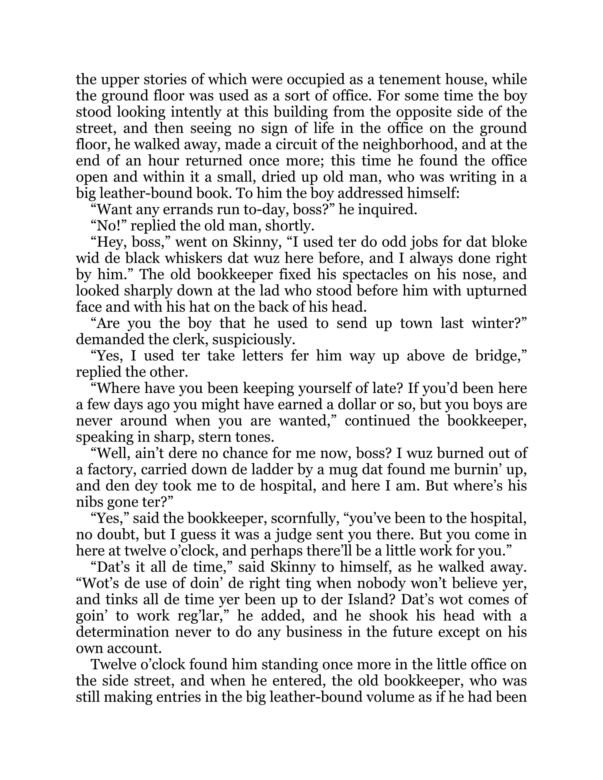 the upper stories of which were occupied as a tenement house, while
the ground floor was used as a sort of office. For some time the boy
stood looking intently at this building from the opposite side of the
street, and then seeing no sign of life in the office on the ground
floor, he walked away, made a circuit of the neighborhood, and at the
end of an hour returned once more; this time he found the office
open and within it a small, dried up old man, who was writing in a
big leather-bound book. To him the boy addressed himself:
“Want any errands run to-day, boss?” he inquired.
“No!” replied the old man, shortly.
“Hey, boss,” went on Skinny, “I used ter do odd jobs for dat bloke
wid de black whiskers dat wuz here before, and I always done right
by him.” The old bookkeeper fixed his spectacles on his nose, and
looked sharply down at the lad who stood before him with upturned
face and with his hat on the back of his head.
“Are you the boy that he used to send up town last winter?”
demanded the clerk, suspiciously.
“Yes, I used ter take letters fer him way up above de bridge,”
replied the other.
“Where have you been keeping yourself of late? If you’d been here
a few days ago you might have earned a dollar or so, but you boys are
never around when you are wanted,” continued the bookkeeper,
speaking in sharp, stern tones.
“Well, ain’t dere no chance for me now, boss? I wuz burned out of
a factory, carried down de ladder by a mug dat found me burnin’ up,
and den dey took me to de hospital, and here I am. But where’s his
nibs gone ter?”
“Yes,” said the bookkeeper, scornfully, “you’ve been to the hospital,
no doubt, but I guess it was a judge sent you there. But you come in
here at twelve o’clock, and perhaps there’ll be a little work for you.”
“Dat’s it all de time,” said Skinny to himself, as he walked away.
“Wot’s de use of doin’ de right ting when nobody won’t believe yer,
and tinks all de time yer been up to der Island? Dat’s wot comes of
goin’ to work reg’lar,” he added, and he shook his head with a
determination never to do any business in the future except on his
own account.
Twelve o’clock found him standing once more in the little office on
the side street, and when he entered, the old bookkeeper, who was
still making entries in the big leather-bound volume as if he had been
 