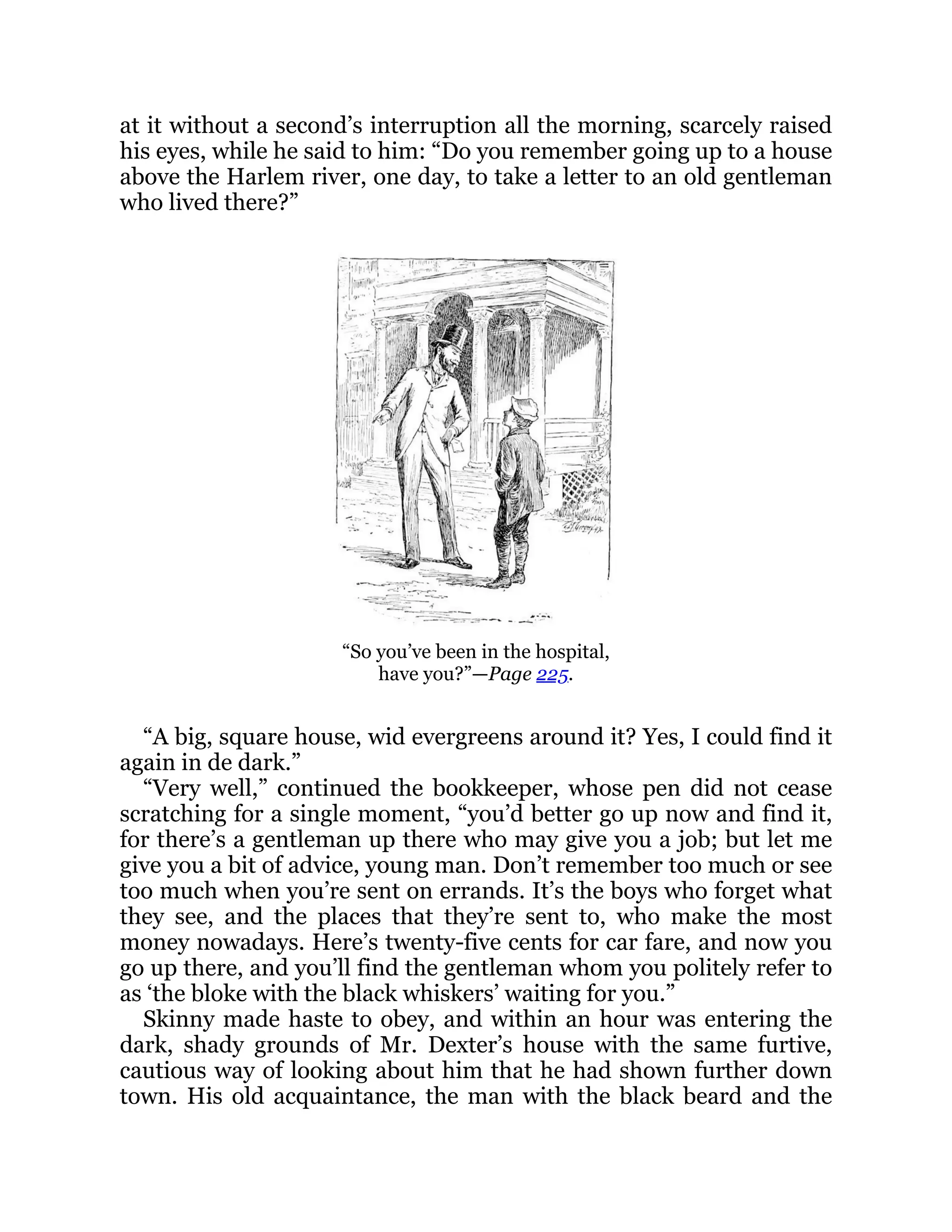 at it without a second’s interruption all the morning, scarcely raised
his eyes, while he said to him: “Do you remember going up to a house
above the Harlem river, one day, to take a letter to an old gentleman
who lived there?”
“So you’ve been in the hospital,
have you?”—Page 225.
“A big, square house, wid evergreens around it? Yes, I could find it
again in de dark.”
“Very well,” continued the bookkeeper, whose pen did not cease
scratching for a single moment, “you’d better go up now and find it,
for there’s a gentleman up there who may give you a job; but let me
give you a bit of advice, young man. Don’t remember too much or see
too much when you’re sent on errands. It’s the boys who forget what
they see, and the places that they’re sent to, who make the most
money nowadays. Here’s twenty-five cents for car fare, and now you
go up there, and you’ll find the gentleman whom you politely refer to
as ‘the bloke with the black whiskers’ waiting for you.”
Skinny made haste to obey, and within an hour was entering the
dark, shady grounds of Mr. Dexter’s house with the same furtive,
cautious way of looking about him that he had shown further down
town. His old acquaintance, the man with the black beard and the
 