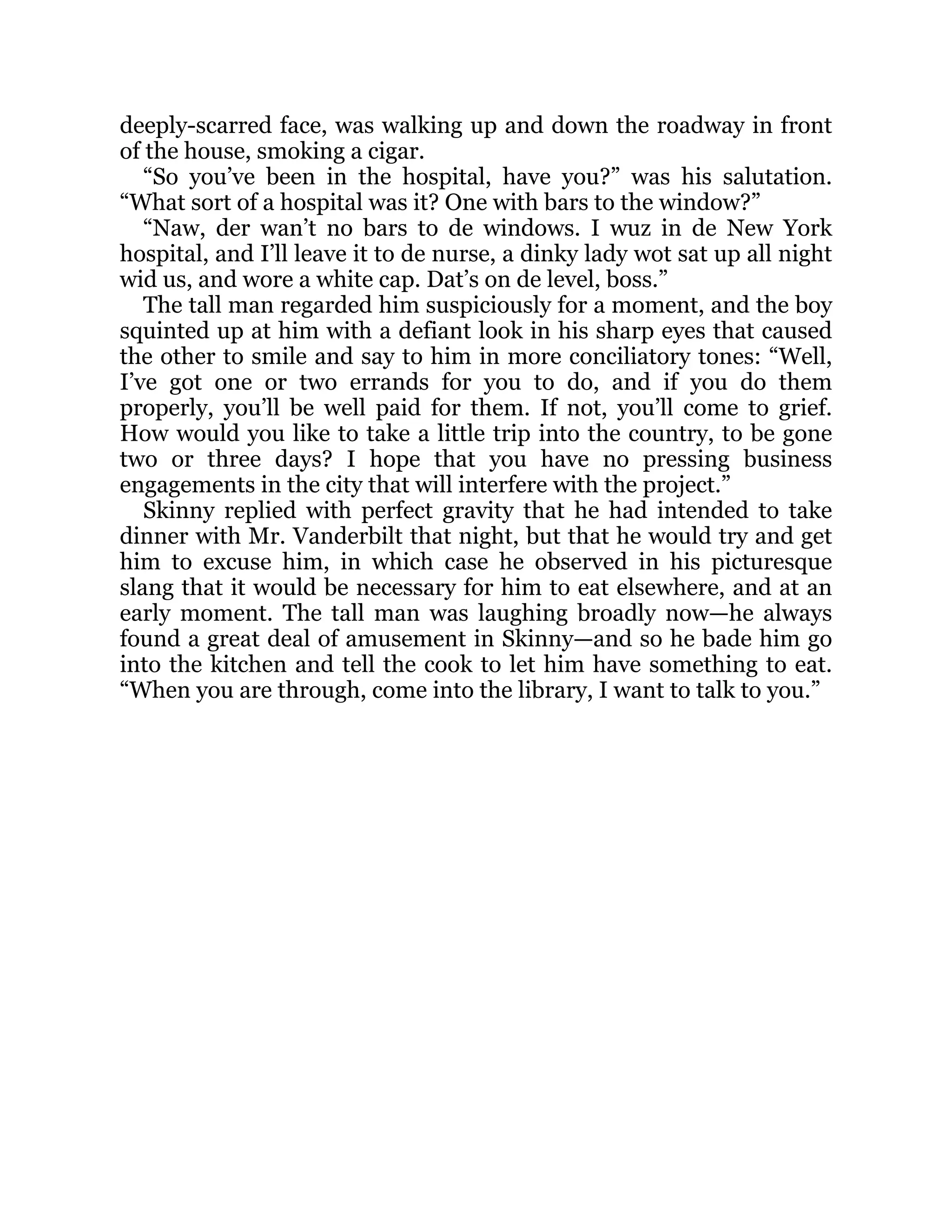 deeply-scarred face, was walking up and down the roadway in front
of the house, smoking a cigar.
“So you’ve been in the hospital, have you?” was his salutation.
“What sort of a hospital was it? One with bars to the window?”
“Naw, der wan’t no bars to de windows. I wuz in de New York
hospital, and I’ll leave it to de nurse, a dinky lady wot sat up all night
wid us, and wore a white cap. Dat’s on de level, boss.”
The tall man regarded him suspiciously for a moment, and the boy
squinted up at him with a defiant look in his sharp eyes that caused
the other to smile and say to him in more conciliatory tones: “Well,
I’ve got one or two errands for you to do, and if you do them
properly, you’ll be well paid for them. If not, you’ll come to grief.
How would you like to take a little trip into the country, to be gone
two or three days? I hope that you have no pressing business
engagements in the city that will interfere with the project.”
Skinny replied with perfect gravity that he had intended to take
dinner with Mr. Vanderbilt that night, but that he would try and get
him to excuse him, in which case he observed in his picturesque
slang that it would be necessary for him to eat elsewhere, and at an
early moment. The tall man was laughing broadly now—he always
found a great deal of amusement in Skinny—and so he bade him go
into the kitchen and tell the cook to let him have something to eat.
“When you are through, come into the library, I want to talk to you.”
 
