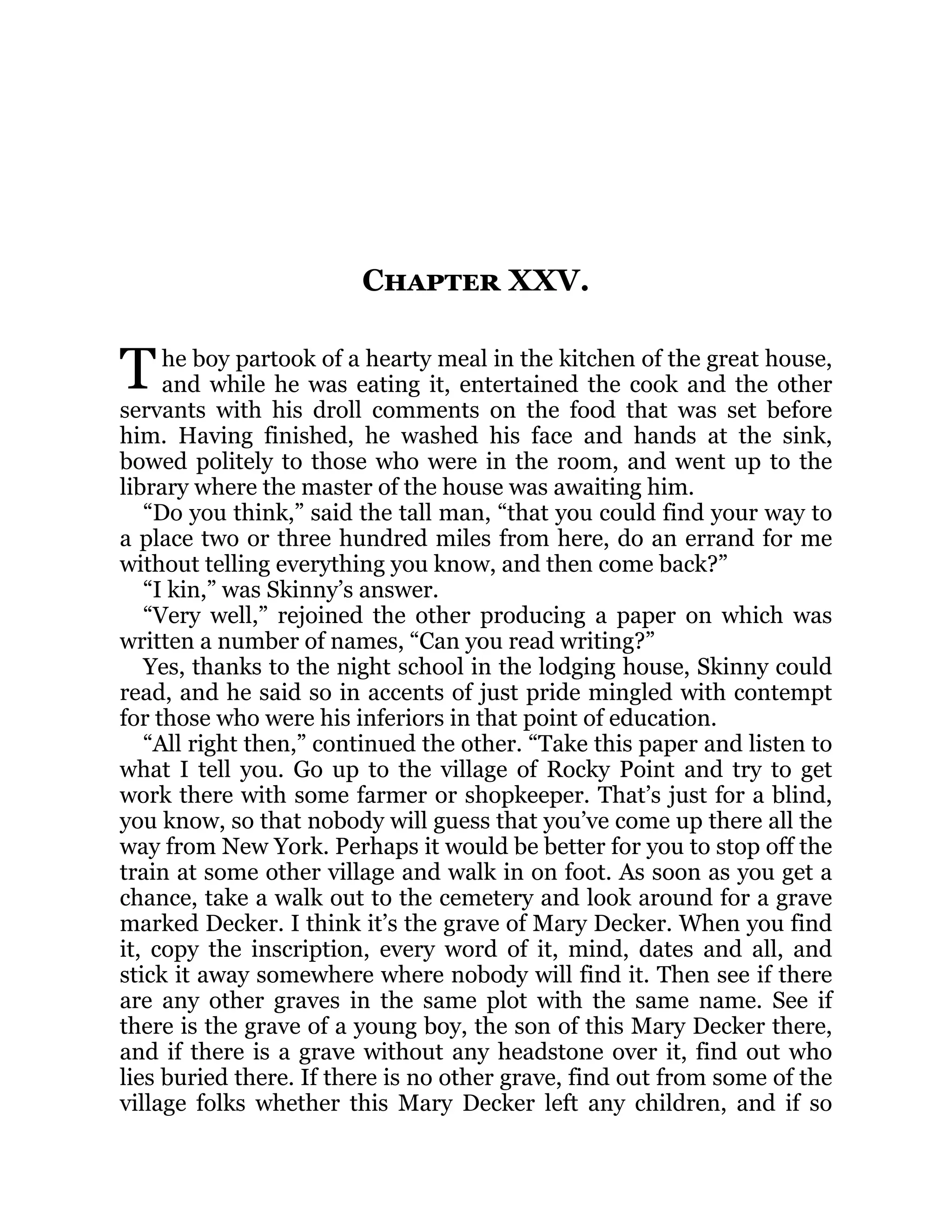 T
Chapter XXV.
he boy partook of a hearty meal in the kitchen of the great house,
and while he was eating it, entertained the cook and the other
servants with his droll comments on the food that was set before
him. Having finished, he washed his face and hands at the sink,
bowed politely to those who were in the room, and went up to the
library where the master of the house was awaiting him.
“Do you think,” said the tall man, “that you could find your way to
a place two or three hundred miles from here, do an errand for me
without telling everything you know, and then come back?”
“I kin,” was Skinny’s answer.
“Very well,” rejoined the other producing a paper on which was
written a number of names, “Can you read writing?”
Yes, thanks to the night school in the lodging house, Skinny could
read, and he said so in accents of just pride mingled with contempt
for those who were his inferiors in that point of education.
“All right then,” continued the other. “Take this paper and listen to
what I tell you. Go up to the village of Rocky Point and try to get
work there with some farmer or shopkeeper. That’s just for a blind,
you know, so that nobody will guess that you’ve come up there all the
way from New York. Perhaps it would be better for you to stop off the
train at some other village and walk in on foot. As soon as you get a
chance, take a walk out to the cemetery and look around for a grave
marked Decker. I think it’s the grave of Mary Decker. When you find
it, copy the inscription, every word of it, mind, dates and all, and
stick it away somewhere where nobody will find it. Then see if there
are any other graves in the same plot with the same name. See if
there is the grave of a young boy, the son of this Mary Decker there,
and if there is a grave without any headstone over it, find out who
lies buried there. If there is no other grave, find out from some of the
village folks whether this Mary Decker left any children, and if so
 
