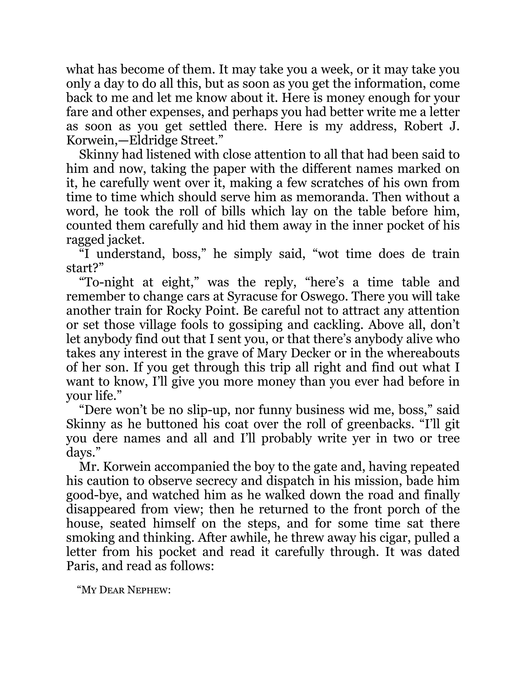 what has become of them. It may take you a week, or it may take you
only a day to do all this, but as soon as you get the information, come
back to me and let me know about it. Here is money enough for your
fare and other expenses, and perhaps you had better write me a letter
as soon as you get settled there. Here is my address, Robert J.
Korwein,—Eldridge Street.”
Skinny had listened with close attention to all that had been said to
him and now, taking the paper with the different names marked on
it, he carefully went over it, making a few scratches of his own from
time to time which should serve him as memoranda. Then without a
word, he took the roll of bills which lay on the table before him,
counted them carefully and hid them away in the inner pocket of his
ragged jacket.
“I understand, boss,” he simply said, “wot time does de train
start?”
“To-night at eight,” was the reply, “here’s a time table and
remember to change cars at Syracuse for Oswego. There you will take
another train for Rocky Point. Be careful not to attract any attention
or set those village fools to gossiping and cackling. Above all, don’t
let anybody find out that I sent you, or that there’s anybody alive who
takes any interest in the grave of Mary Decker or in the whereabouts
of her son. If you get through this trip all right and find out what I
want to know, I’ll give you more money than you ever had before in
your life.”
“Dere won’t be no slip-up, nor funny business wid me, boss,” said
Skinny as he buttoned his coat over the roll of greenbacks. “I’ll git
you dere names and all and I’ll probably write yer in two or tree
days.”
Mr. Korwein accompanied the boy to the gate and, having repeated
his caution to observe secrecy and dispatch in his mission, bade him
good-bye, and watched him as he walked down the road and finally
disappeared from view; then he returned to the front porch of the
house, seated himself on the steps, and for some time sat there
smoking and thinking. After awhile, he threw away his cigar, pulled a
letter from his pocket and read it carefully through. It was dated
Paris, and read as follows:
“My Dear Nephew:
 