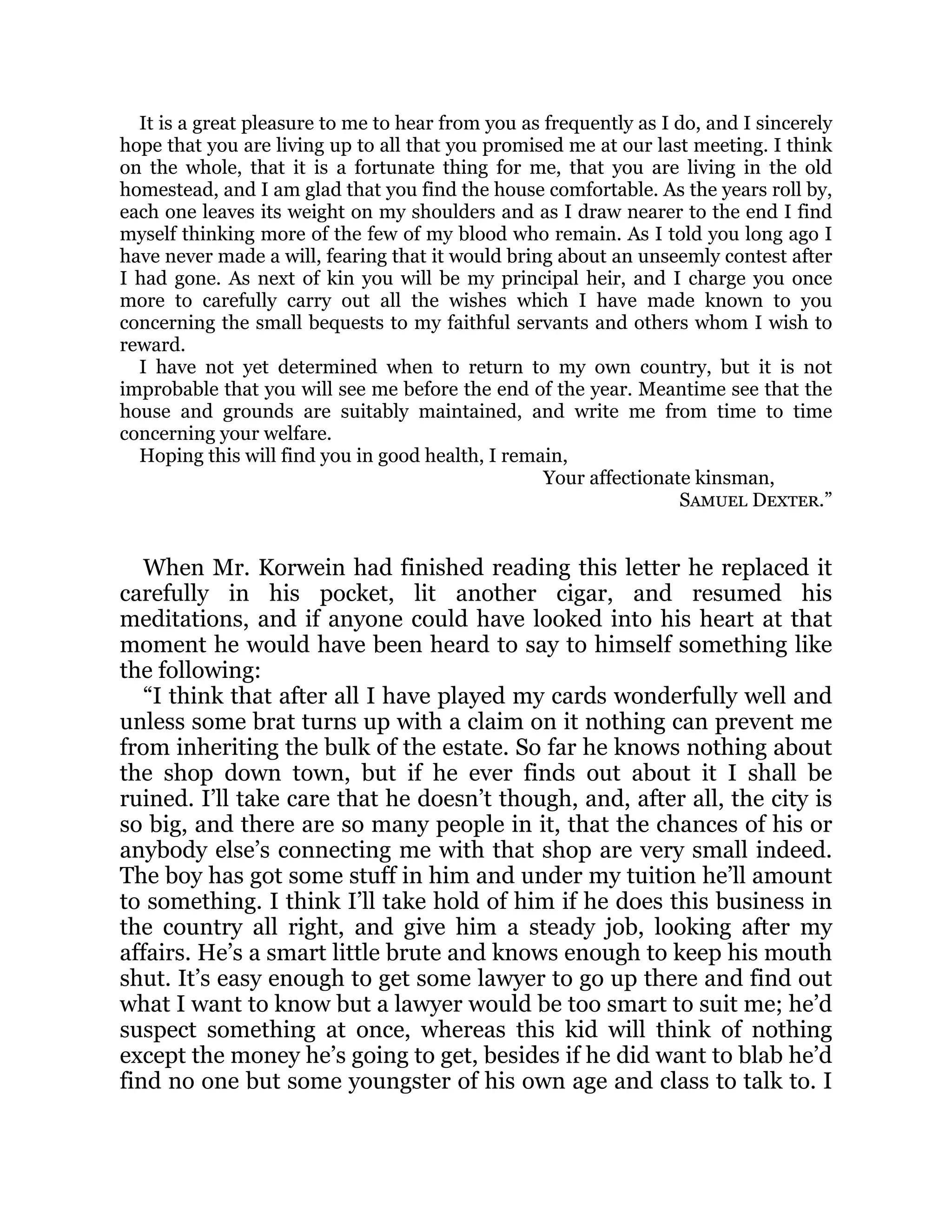 It is a great pleasure to me to hear from you as frequently as I do, and I sincerely
hope that you are living up to all that you promised me at our last meeting. I think
on the whole, that it is a fortunate thing for me, that you are living in the old
homestead, and I am glad that you find the house comfortable. As the years roll by,
each one leaves its weight on my shoulders and as I draw nearer to the end I find
myself thinking more of the few of my blood who remain. As I told you long ago I
have never made a will, fearing that it would bring about an unseemly contest after
I had gone. As next of kin you will be my principal heir, and I charge you once
more to carefully carry out all the wishes which I have made known to you
concerning the small bequests to my faithful servants and others whom I wish to
reward.
I have not yet determined when to return to my own country, but it is not
improbable that you will see me before the end of the year. Meantime see that the
house and grounds are suitably maintained, and write me from time to time
concerning your welfare.
Hoping this will find you in good health, I remain,
Your affectionate kinsman,
Samuel Dexter.”
When Mr. Korwein had finished reading this letter he replaced it
carefully in his pocket, lit another cigar, and resumed his
meditations, and if anyone could have looked into his heart at that
moment he would have been heard to say to himself something like
the following:
“I think that after all I have played my cards wonderfully well and
unless some brat turns up with a claim on it nothing can prevent me
from inheriting the bulk of the estate. So far he knows nothing about
the shop down town, but if he ever finds out about it I shall be
ruined. I’ll take care that he doesn’t though, and, after all, the city is
so big, and there are so many people in it, that the chances of his or
anybody else’s connecting me with that shop are very small indeed.
The boy has got some stuff in him and under my tuition he’ll amount
to something. I think I’ll take hold of him if he does this business in
the country all right, and give him a steady job, looking after my
affairs. He’s a smart little brute and knows enough to keep his mouth
shut. It’s easy enough to get some lawyer to go up there and find out
what I want to know but a lawyer would be too smart to suit me; he’d
suspect something at once, whereas this kid will think of nothing
except the money he’s going to get, besides if he did want to blab he’d
find no one but some youngster of his own age and class to talk to. I
 