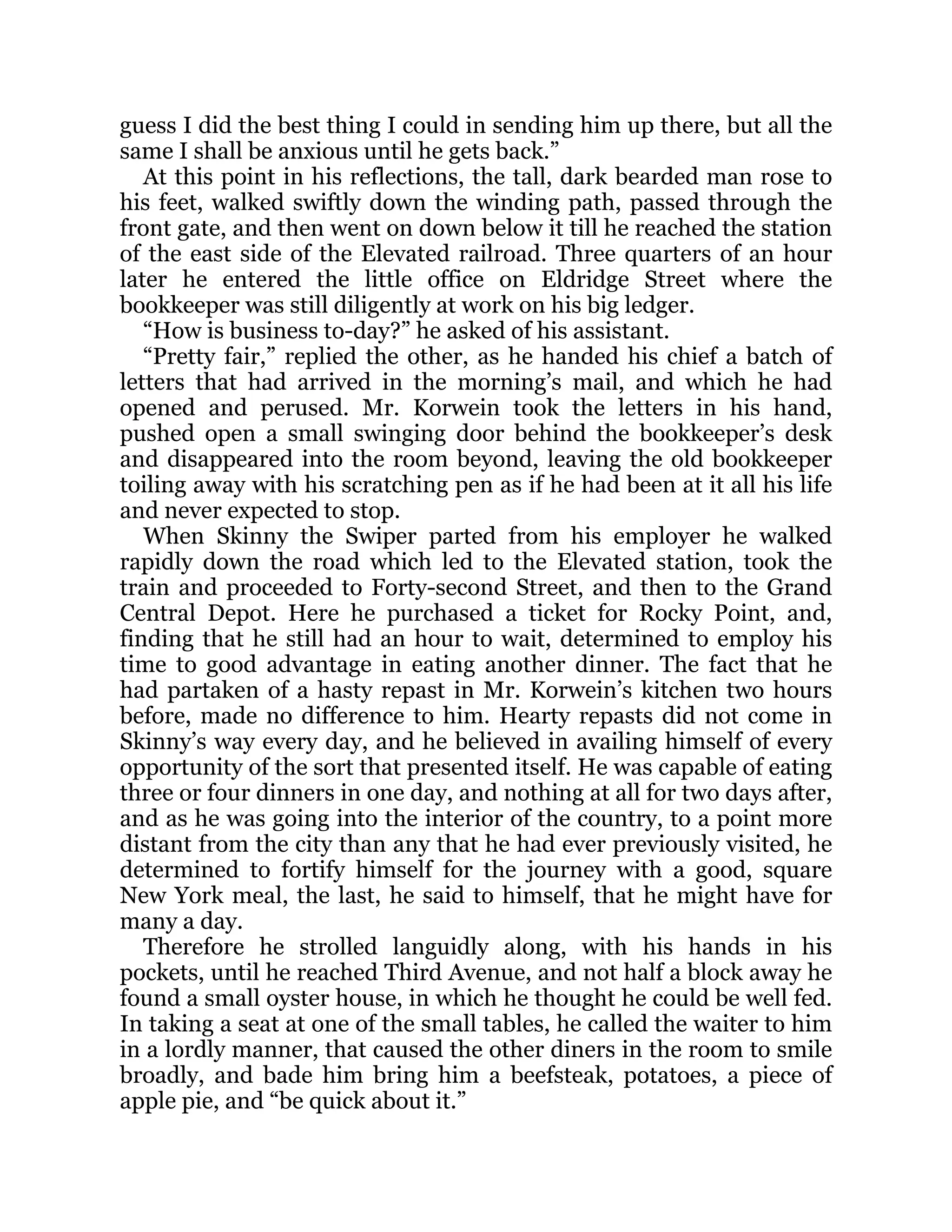 guess I did the best thing I could in sending him up there, but all the
same I shall be anxious until he gets back.”
At this point in his reflections, the tall, dark bearded man rose to
his feet, walked swiftly down the winding path, passed through the
front gate, and then went on down below it till he reached the station
of the east side of the Elevated railroad. Three quarters of an hour
later he entered the little office on Eldridge Street where the
bookkeeper was still diligently at work on his big ledger.
“How is business to-day?” he asked of his assistant.
“Pretty fair,” replied the other, as he handed his chief a batch of
letters that had arrived in the morning’s mail, and which he had
opened and perused. Mr. Korwein took the letters in his hand,
pushed open a small swinging door behind the bookkeeper’s desk
and disappeared into the room beyond, leaving the old bookkeeper
toiling away with his scratching pen as if he had been at it all his life
and never expected to stop.
When Skinny the Swiper parted from his employer he walked
rapidly down the road which led to the Elevated station, took the
train and proceeded to Forty-second Street, and then to the Grand
Central Depot. Here he purchased a ticket for Rocky Point, and,
finding that he still had an hour to wait, determined to employ his
time to good advantage in eating another dinner. The fact that he
had partaken of a hasty repast in Mr. Korwein’s kitchen two hours
before, made no difference to him. Hearty repasts did not come in
Skinny’s way every day, and he believed in availing himself of every
opportunity of the sort that presented itself. He was capable of eating
three or four dinners in one day, and nothing at all for two days after,
and as he was going into the interior of the country, to a point more
distant from the city than any that he had ever previously visited, he
determined to fortify himself for the journey with a good, square
New York meal, the last, he said to himself, that he might have for
many a day.
Therefore he strolled languidly along, with his hands in his
pockets, until he reached Third Avenue, and not half a block away he
found a small oyster house, in which he thought he could be well fed.
In taking a seat at one of the small tables, he called the waiter to him
in a lordly manner, that caused the other diners in the room to smile
broadly, and bade him bring him a beefsteak, potatoes, a piece of
apple pie, and “be quick about it.”
 