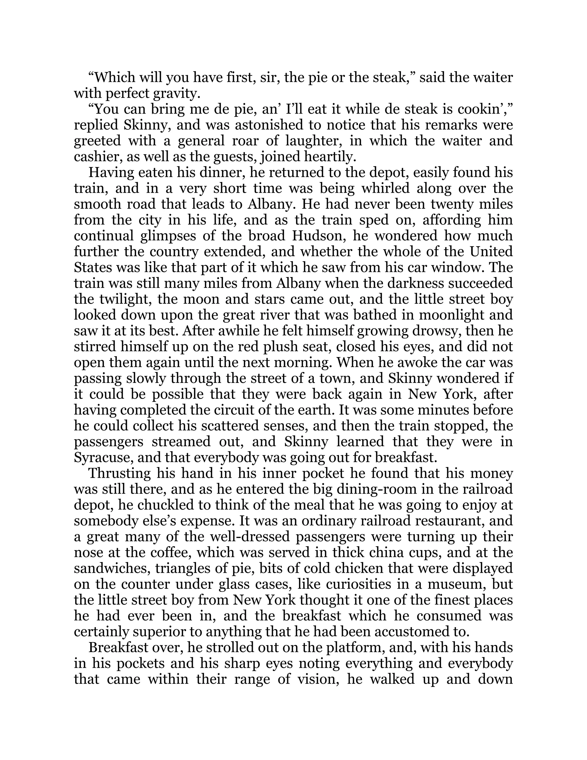 “Which will you have first, sir, the pie or the steak,” said the waiter
with perfect gravity.
“You can bring me de pie, an’ I’ll eat it while de steak is cookin’,”
replied Skinny, and was astonished to notice that his remarks were
greeted with a general roar of laughter, in which the waiter and
cashier, as well as the guests, joined heartily.
Having eaten his dinner, he returned to the depot, easily found his
train, and in a very short time was being whirled along over the
smooth road that leads to Albany. He had never been twenty miles
from the city in his life, and as the train sped on, affording him
continual glimpses of the broad Hudson, he wondered how much
further the country extended, and whether the whole of the United
States was like that part of it which he saw from his car window. The
train was still many miles from Albany when the darkness succeeded
the twilight, the moon and stars came out, and the little street boy
looked down upon the great river that was bathed in moonlight and
saw it at its best. After awhile he felt himself growing drowsy, then he
stirred himself up on the red plush seat, closed his eyes, and did not
open them again until the next morning. When he awoke the car was
passing slowly through the street of a town, and Skinny wondered if
it could be possible that they were back again in New York, after
having completed the circuit of the earth. It was some minutes before
he could collect his scattered senses, and then the train stopped, the
passengers streamed out, and Skinny learned that they were in
Syracuse, and that everybody was going out for breakfast.
Thrusting his hand in his inner pocket he found that his money
was still there, and as he entered the big dining-room in the railroad
depot, he chuckled to think of the meal that he was going to enjoy at
somebody else’s expense. It was an ordinary railroad restaurant, and
a great many of the well-dressed passengers were turning up their
nose at the coffee, which was served in thick china cups, and at the
sandwiches, triangles of pie, bits of cold chicken that were displayed
on the counter under glass cases, like curiosities in a museum, but
the little street boy from New York thought it one of the finest places
he had ever been in, and the breakfast which he consumed was
certainly superior to anything that he had been accustomed to.
Breakfast over, he strolled out on the platform, and, with his hands
in his pockets and his sharp eyes noting everything and everybody
that came within their range of vision, he walked up and down
 