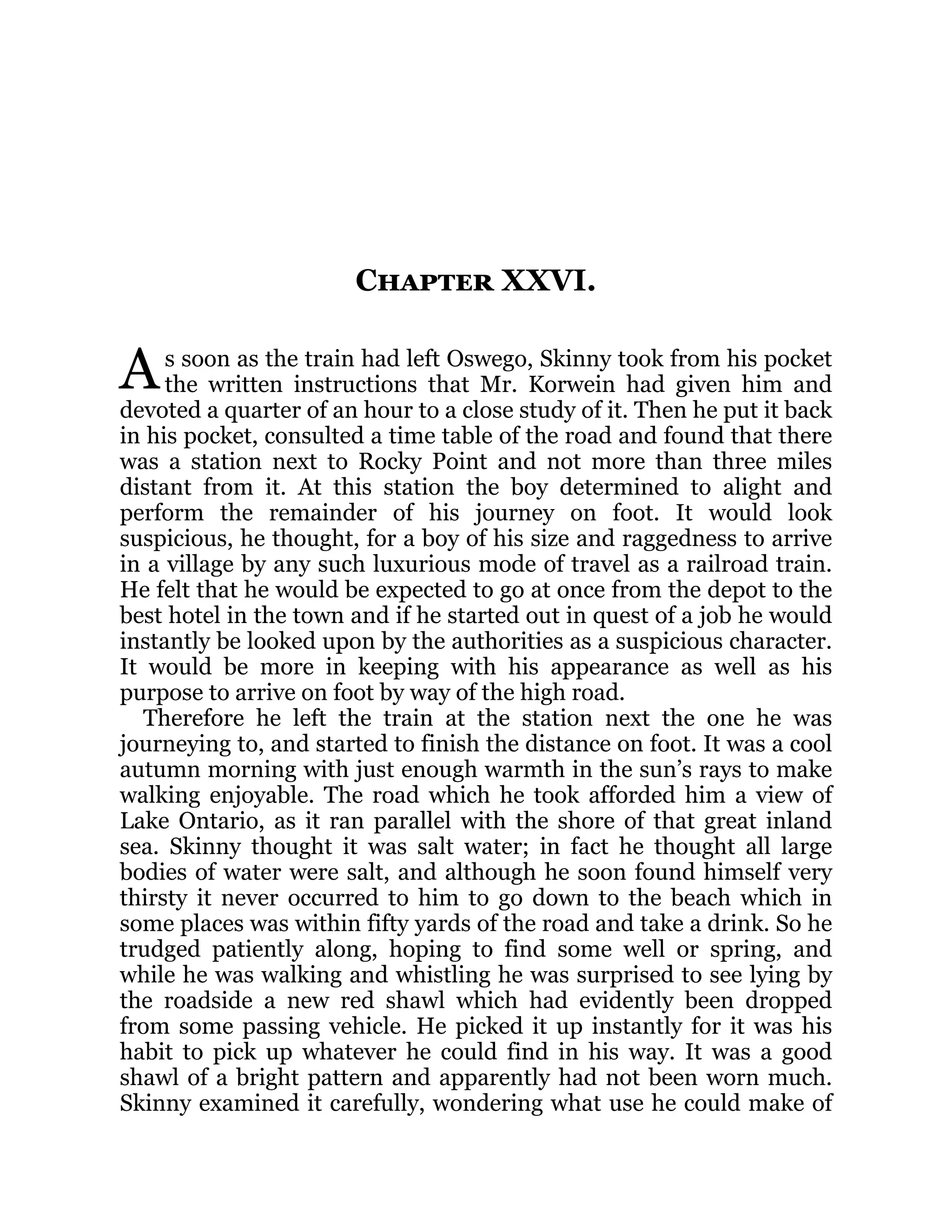 A
Chapter XXVI.
s soon as the train had left Oswego, Skinny took from his pocket
the written instructions that Mr. Korwein had given him and
devoted a quarter of an hour to a close study of it. Then he put it back
in his pocket, consulted a time table of the road and found that there
was a station next to Rocky Point and not more than three miles
distant from it. At this station the boy determined to alight and
perform the remainder of his journey on foot. It would look
suspicious, he thought, for a boy of his size and raggedness to arrive
in a village by any such luxurious mode of travel as a railroad train.
He felt that he would be expected to go at once from the depot to the
best hotel in the town and if he started out in quest of a job he would
instantly be looked upon by the authorities as a suspicious character.
It would be more in keeping with his appearance as well as his
purpose to arrive on foot by way of the high road.
Therefore he left the train at the station next the one he was
journeying to, and started to finish the distance on foot. It was a cool
autumn morning with just enough warmth in the sun’s rays to make
walking enjoyable. The road which he took afforded him a view of
Lake Ontario, as it ran parallel with the shore of that great inland
sea. Skinny thought it was salt water; in fact he thought all large
bodies of water were salt, and although he soon found himself very
thirsty it never occurred to him to go down to the beach which in
some places was within fifty yards of the road and take a drink. So he
trudged patiently along, hoping to find some well or spring, and
while he was walking and whistling he was surprised to see lying by
the roadside a new red shawl which had evidently been dropped
from some passing vehicle. He picked it up instantly for it was his
habit to pick up whatever he could find in his way. It was a good
shawl of a bright pattern and apparently had not been worn much.
Skinny examined it carefully, wondering what use he could make of
 