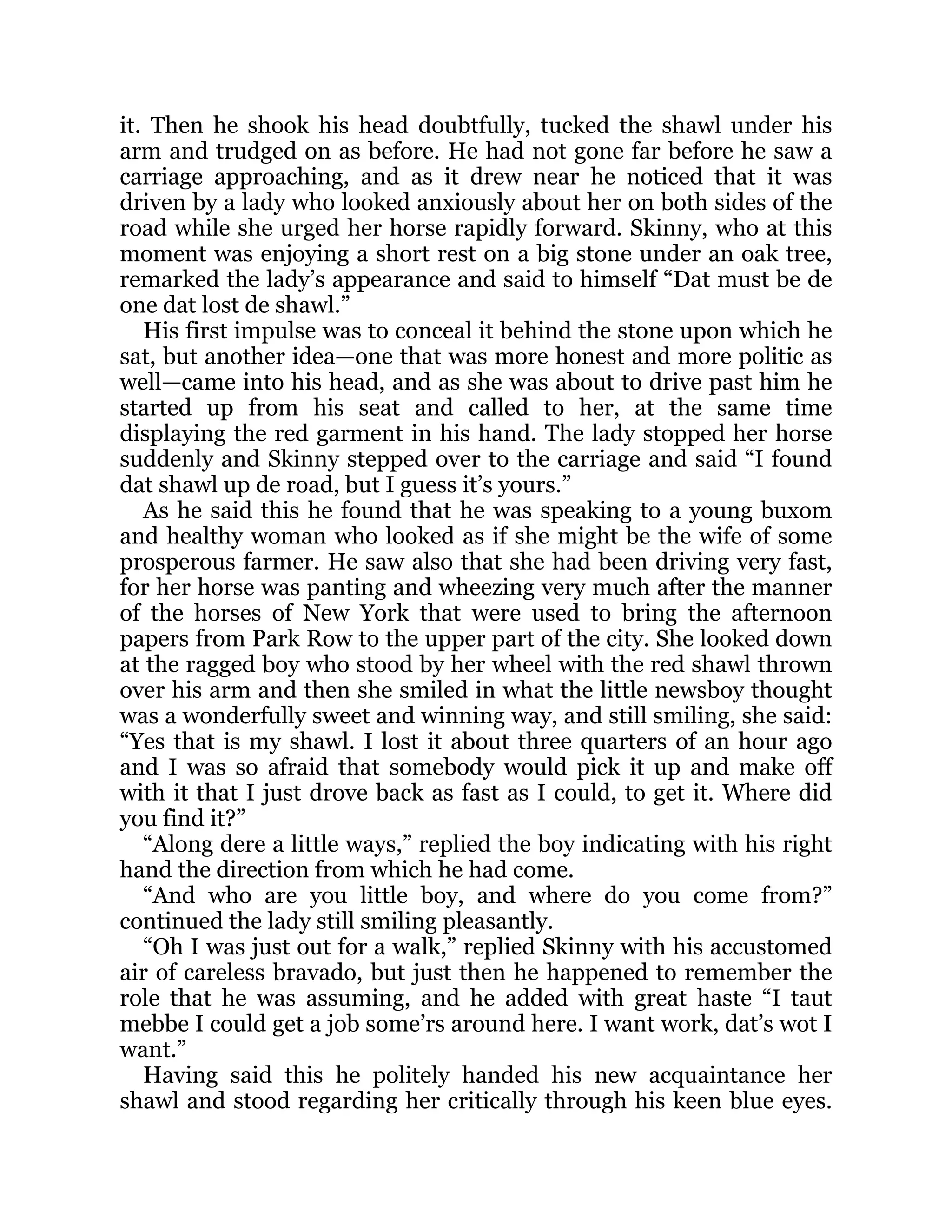 it. Then he shook his head doubtfully, tucked the shawl under his
arm and trudged on as before. He had not gone far before he saw a
carriage approaching, and as it drew near he noticed that it was
driven by a lady who looked anxiously about her on both sides of the
road while she urged her horse rapidly forward. Skinny, who at this
moment was enjoying a short rest on a big stone under an oak tree,
remarked the lady’s appearance and said to himself “Dat must be de
one dat lost de shawl.”
His first impulse was to conceal it behind the stone upon which he
sat, but another idea—one that was more honest and more politic as
well—came into his head, and as she was about to drive past him he
started up from his seat and called to her, at the same time
displaying the red garment in his hand. The lady stopped her horse
suddenly and Skinny stepped over to the carriage and said “I found
dat shawl up de road, but I guess it’s yours.”
As he said this he found that he was speaking to a young buxom
and healthy woman who looked as if she might be the wife of some
prosperous farmer. He saw also that she had been driving very fast,
for her horse was panting and wheezing very much after the manner
of the horses of New York that were used to bring the afternoon
papers from Park Row to the upper part of the city. She looked down
at the ragged boy who stood by her wheel with the red shawl thrown
over his arm and then she smiled in what the little newsboy thought
was a wonderfully sweet and winning way, and still smiling, she said:
“Yes that is my shawl. I lost it about three quarters of an hour ago
and I was so afraid that somebody would pick it up and make off
with it that I just drove back as fast as I could, to get it. Where did
you find it?”
“Along dere a little ways,” replied the boy indicating with his right
hand the direction from which he had come.
“And who are you little boy, and where do you come from?”
continued the lady still smiling pleasantly.
“Oh I was just out for a walk,” replied Skinny with his accustomed
air of careless bravado, but just then he happened to remember the
role that he was assuming, and he added with great haste “I taut
mebbe I could get a job some’rs around here. I want work, dat’s wot I
want.”
Having said this he politely handed his new acquaintance her
shawl and stood regarding her critically through his keen blue eyes.
 