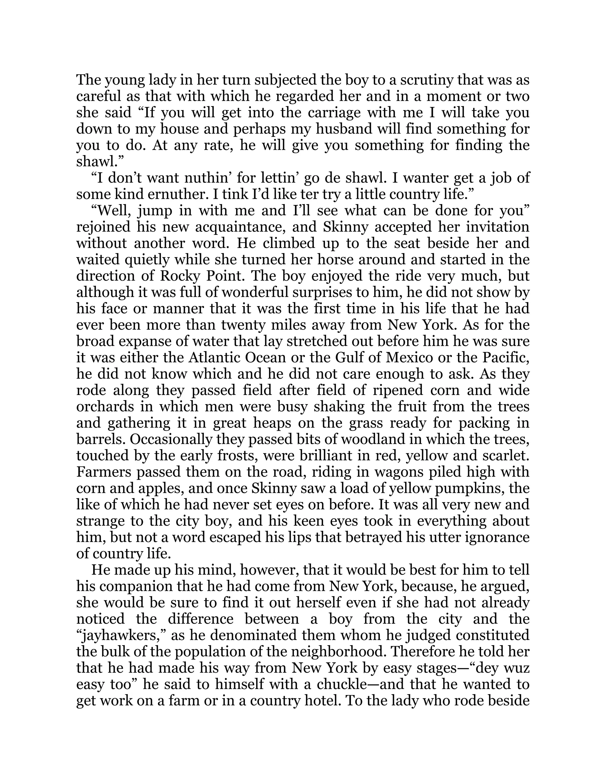 The young lady in her turn subjected the boy to a scrutiny that was as
careful as that with which he regarded her and in a moment or two
she said “If you will get into the carriage with me I will take you
down to my house and perhaps my husband will find something for
you to do. At any rate, he will give you something for finding the
shawl.”
“I don’t want nuthin’ for lettin’ go de shawl. I wanter get a job of
some kind ernuther. I tink I’d like ter try a little country life.”
“Well, jump in with me and I’ll see what can be done for you”
rejoined his new acquaintance, and Skinny accepted her invitation
without another word. He climbed up to the seat beside her and
waited quietly while she turned her horse around and started in the
direction of Rocky Point. The boy enjoyed the ride very much, but
although it was full of wonderful surprises to him, he did not show by
his face or manner that it was the first time in his life that he had
ever been more than twenty miles away from New York. As for the
broad expanse of water that lay stretched out before him he was sure
it was either the Atlantic Ocean or the Gulf of Mexico or the Pacific,
he did not know which and he did not care enough to ask. As they
rode along they passed field after field of ripened corn and wide
orchards in which men were busy shaking the fruit from the trees
and gathering it in great heaps on the grass ready for packing in
barrels. Occasionally they passed bits of woodland in which the trees,
touched by the early frosts, were brilliant in red, yellow and scarlet.
Farmers passed them on the road, riding in wagons piled high with
corn and apples, and once Skinny saw a load of yellow pumpkins, the
like of which he had never set eyes on before. It was all very new and
strange to the city boy, and his keen eyes took in everything about
him, but not a word escaped his lips that betrayed his utter ignorance
of country life.
He made up his mind, however, that it would be best for him to tell
his companion that he had come from New York, because, he argued,
she would be sure to find it out herself even if she had not already
noticed the difference between a boy from the city and the
“jayhawkers,” as he denominated them whom he judged constituted
the bulk of the population of the neighborhood. Therefore he told her
that he had made his way from New York by easy stages—“dey wuz
easy too” he said to himself with a chuckle—and that he wanted to
get work on a farm or in a country hotel. To the lady who rode beside
 