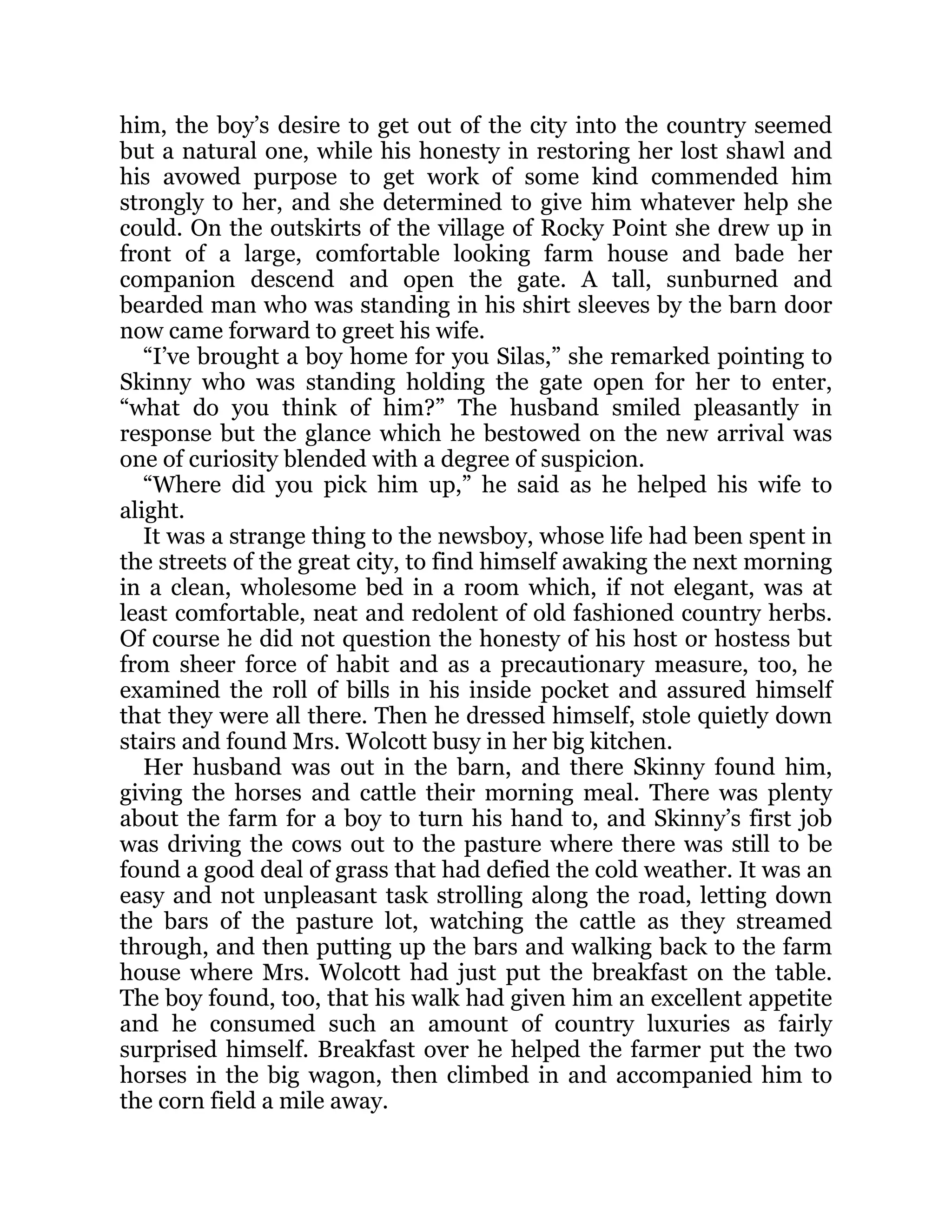 him, the boy’s desire to get out of the city into the country seemed
but a natural one, while his honesty in restoring her lost shawl and
his avowed purpose to get work of some kind commended him
strongly to her, and she determined to give him whatever help she
could. On the outskirts of the village of Rocky Point she drew up in
front of a large, comfortable looking farm house and bade her
companion descend and open the gate. A tall, sunburned and
bearded man who was standing in his shirt sleeves by the barn door
now came forward to greet his wife.
“I’ve brought a boy home for you Silas,” she remarked pointing to
Skinny who was standing holding the gate open for her to enter,
“what do you think of him?” The husband smiled pleasantly in
response but the glance which he bestowed on the new arrival was
one of curiosity blended with a degree of suspicion.
“Where did you pick him up,” he said as he helped his wife to
alight.
It was a strange thing to the newsboy, whose life had been spent in
the streets of the great city, to find himself awaking the next morning
in a clean, wholesome bed in a room which, if not elegant, was at
least comfortable, neat and redolent of old fashioned country herbs.
Of course he did not question the honesty of his host or hostess but
from sheer force of habit and as a precautionary measure, too, he
examined the roll of bills in his inside pocket and assured himself
that they were all there. Then he dressed himself, stole quietly down
stairs and found Mrs. Wolcott busy in her big kitchen.
Her husband was out in the barn, and there Skinny found him,
giving the horses and cattle their morning meal. There was plenty
about the farm for a boy to turn his hand to, and Skinny’s first job
was driving the cows out to the pasture where there was still to be
found a good deal of grass that had defied the cold weather. It was an
easy and not unpleasant task strolling along the road, letting down
the bars of the pasture lot, watching the cattle as they streamed
through, and then putting up the bars and walking back to the farm
house where Mrs. Wolcott had just put the breakfast on the table.
The boy found, too, that his walk had given him an excellent appetite
and he consumed such an amount of country luxuries as fairly
surprised himself. Breakfast over he helped the farmer put the two
horses in the big wagon, then climbed in and accompanied him to
the corn field a mile away.
 