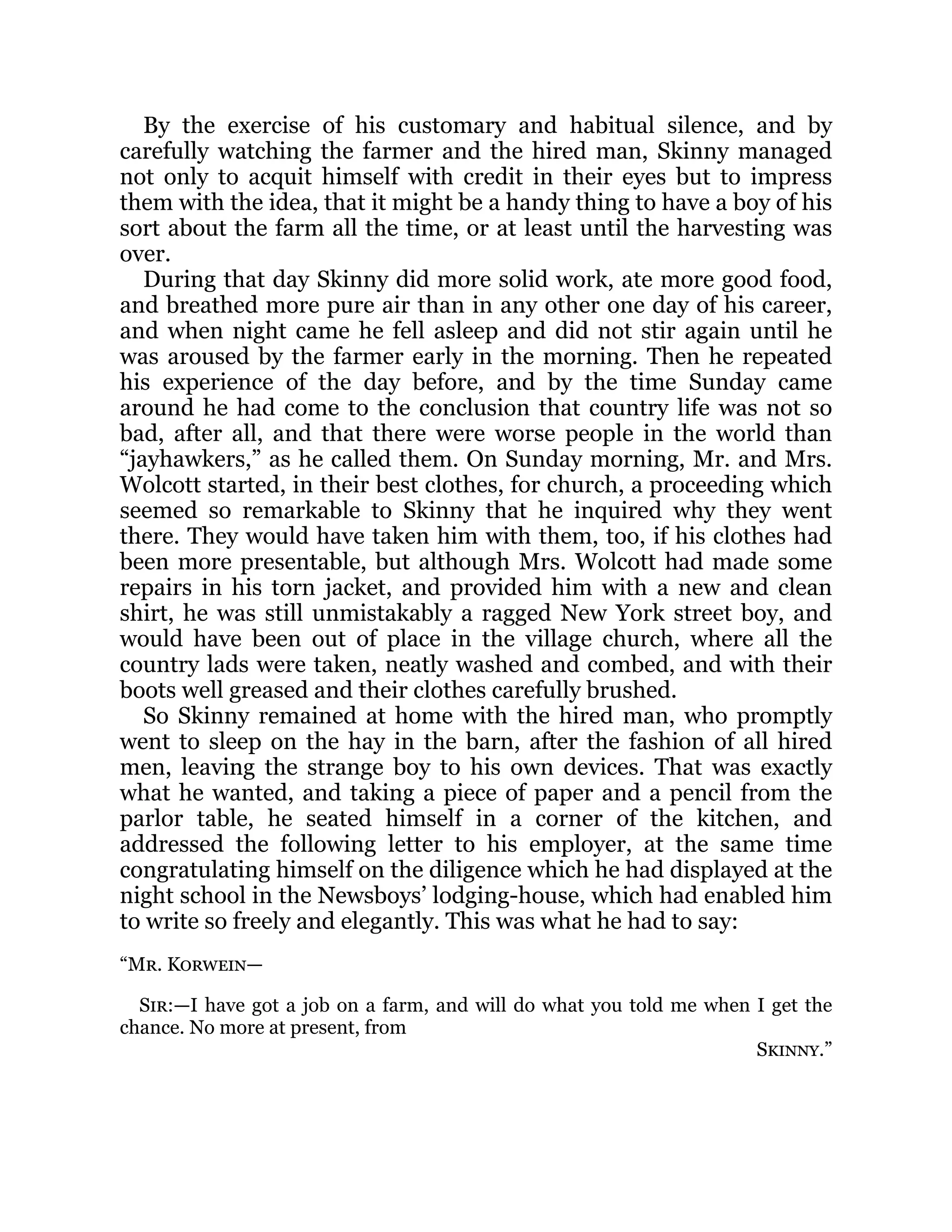 By the exercise of his customary and habitual silence, and by
carefully watching the farmer and the hired man, Skinny managed
not only to acquit himself with credit in their eyes but to impress
them with the idea, that it might be a handy thing to have a boy of his
sort about the farm all the time, or at least until the harvesting was
over.
During that day Skinny did more solid work, ate more good food,
and breathed more pure air than in any other one day of his career,
and when night came he fell asleep and did not stir again until he
was aroused by the farmer early in the morning. Then he repeated
his experience of the day before, and by the time Sunday came
around he had come to the conclusion that country life was not so
bad, after all, and that there were worse people in the world than
“jayhawkers,” as he called them. On Sunday morning, Mr. and Mrs.
Wolcott started, in their best clothes, for church, a proceeding which
seemed so remarkable to Skinny that he inquired why they went
there. They would have taken him with them, too, if his clothes had
been more presentable, but although Mrs. Wolcott had made some
repairs in his torn jacket, and provided him with a new and clean
shirt, he was still unmistakably a ragged New York street boy, and
would have been out of place in the village church, where all the
country lads were taken, neatly washed and combed, and with their
boots well greased and their clothes carefully brushed.
So Skinny remained at home with the hired man, who promptly
went to sleep on the hay in the barn, after the fashion of all hired
men, leaving the strange boy to his own devices. That was exactly
what he wanted, and taking a piece of paper and a pencil from the
parlor table, he seated himself in a corner of the kitchen, and
addressed the following letter to his employer, at the same time
congratulating himself on the diligence which he had displayed at the
night school in the Newsboys’ lodging-house, which had enabled him
to write so freely and elegantly. This was what he had to say:
“Mr. Korwein—
Sir:—I have got a job on a farm, and will do what you told me when I get the
chance. No more at present, from
Skinny.”
 