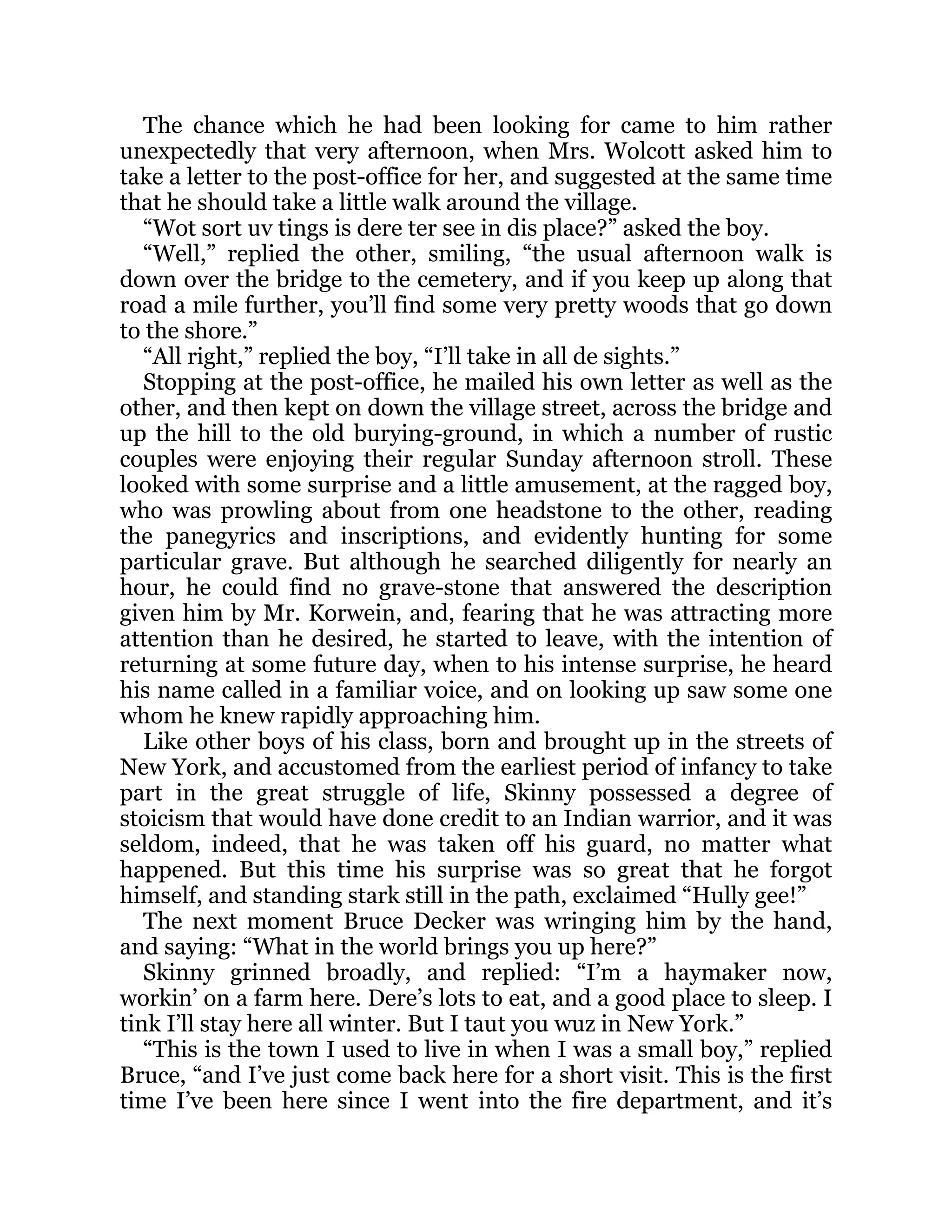 The chance which he had been looking for came to him rather
unexpectedly that very afternoon, when Mrs. Wolcott asked him to
take a letter to the post-office for her, and suggested at the same time
that he should take a little walk around the village.
“Wot sort uv tings is dere ter see in dis place?” asked the boy.
“Well,” replied the other, smiling, “the usual afternoon walk is
down over the bridge to the cemetery, and if you keep up along that
road a mile further, you’ll find some very pretty woods that go down
to the shore.”
“All right,” replied the boy, “I’ll take in all de sights.”
Stopping at the post-office, he mailed his own letter as well as the
other, and then kept on down the village street, across the bridge and
up the hill to the old burying-ground, in which a number of rustic
couples were enjoying their regular Sunday afternoon stroll. These
looked with some surprise and a little amusement, at the ragged boy,
who was prowling about from one headstone to the other, reading
the panegyrics and inscriptions, and evidently hunting for some
particular grave. But although he searched diligently for nearly an
hour, he could find no grave-stone that answered the description
given him by Mr. Korwein, and, fearing that he was attracting more
attention than he desired, he started to leave, with the intention of
returning at some future day, when to his intense surprise, he heard
his name called in a familiar voice, and on looking up saw some one
whom he knew rapidly approaching him.
Like other boys of his class, born and brought up in the streets of
New York, and accustomed from the earliest period of infancy to take
part in the great struggle of life, Skinny possessed a degree of
stoicism that would have done credit to an Indian warrior, and it was
seldom, indeed, that he was taken off his guard, no matter what
happened. But this time his surprise was so great that he forgot
himself, and standing stark still in the path, exclaimed “Hully gee!”
The next moment Bruce Decker was wringing him by the hand,
and saying: “What in the world brings you up here?”
Skinny grinned broadly, and replied: “I’m a haymaker now,
workin’ on a farm here. Dere’s lots to eat, and a good place to sleep. I
tink I’ll stay here all winter. But I taut you wuz in New York.”
“This is the town I used to live in when I was a small boy,” replied
Bruce, “and I’ve just come back here for a short visit. This is the first
time I’ve been here since I went into the fire department, and it’s
 