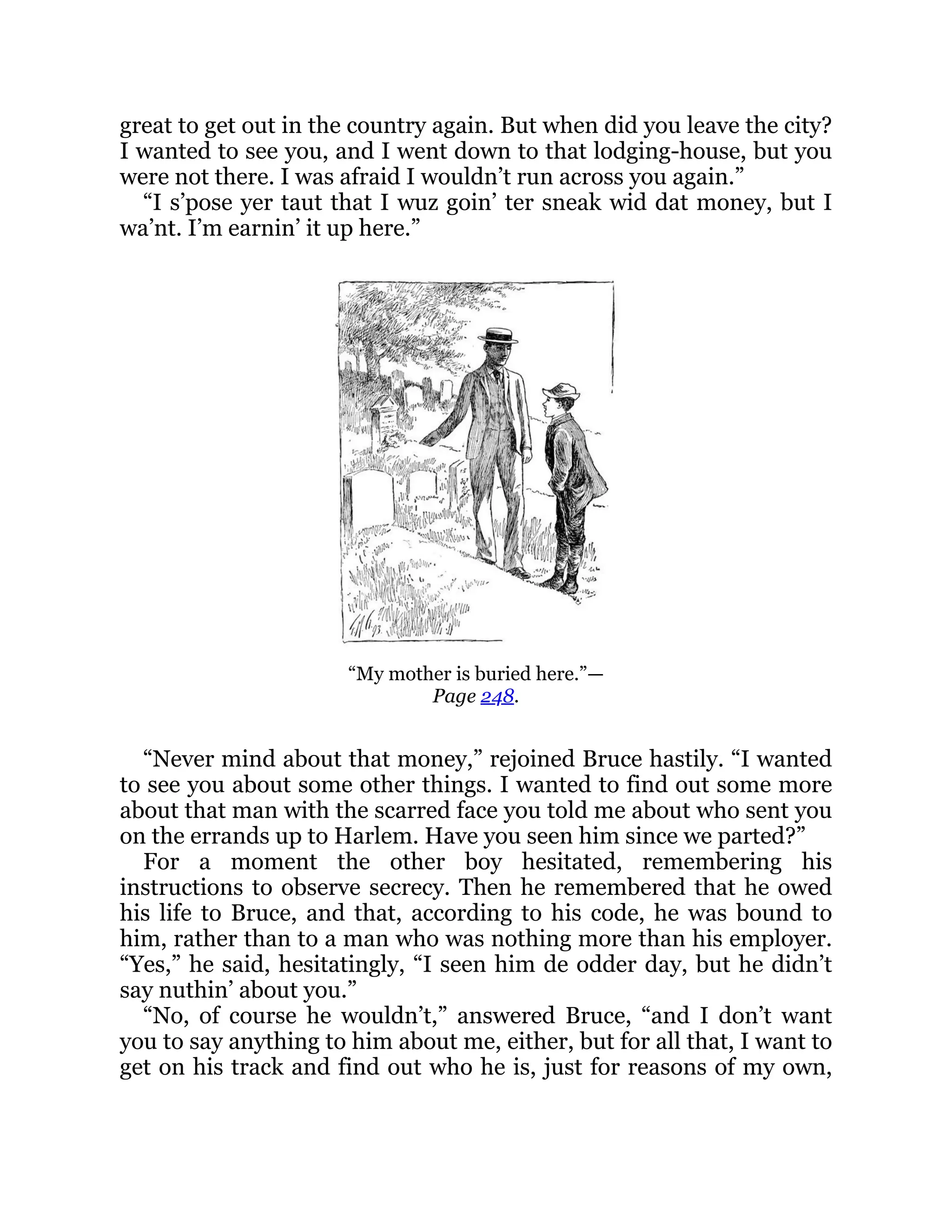 great to get out in the country again. But when did you leave the city?
I wanted to see you, and I went down to that lodging-house, but you
were not there. I was afraid I wouldn’t run across you again.”
“I s’pose yer taut that I wuz goin’ ter sneak wid dat money, but I
wa’nt. I’m earnin’ it up here.”
“My mother is buried here.”—
Page 248.
“Never mind about that money,” rejoined Bruce hastily. “I wanted
to see you about some other things. I wanted to find out some more
about that man with the scarred face you told me about who sent you
on the errands up to Harlem. Have you seen him since we parted?”
For a moment the other boy hesitated, remembering his
instructions to observe secrecy. Then he remembered that he owed
his life to Bruce, and that, according to his code, he was bound to
him, rather than to a man who was nothing more than his employer.
“Yes,” he said, hesitatingly, “I seen him de odder day, but he didn’t
say nuthin’ about you.”
“No, of course he wouldn’t,” answered Bruce, “and I don’t want
you to say anything to him about me, either, but for all that, I want to
get on his track and find out who he is, just for reasons of my own,
 