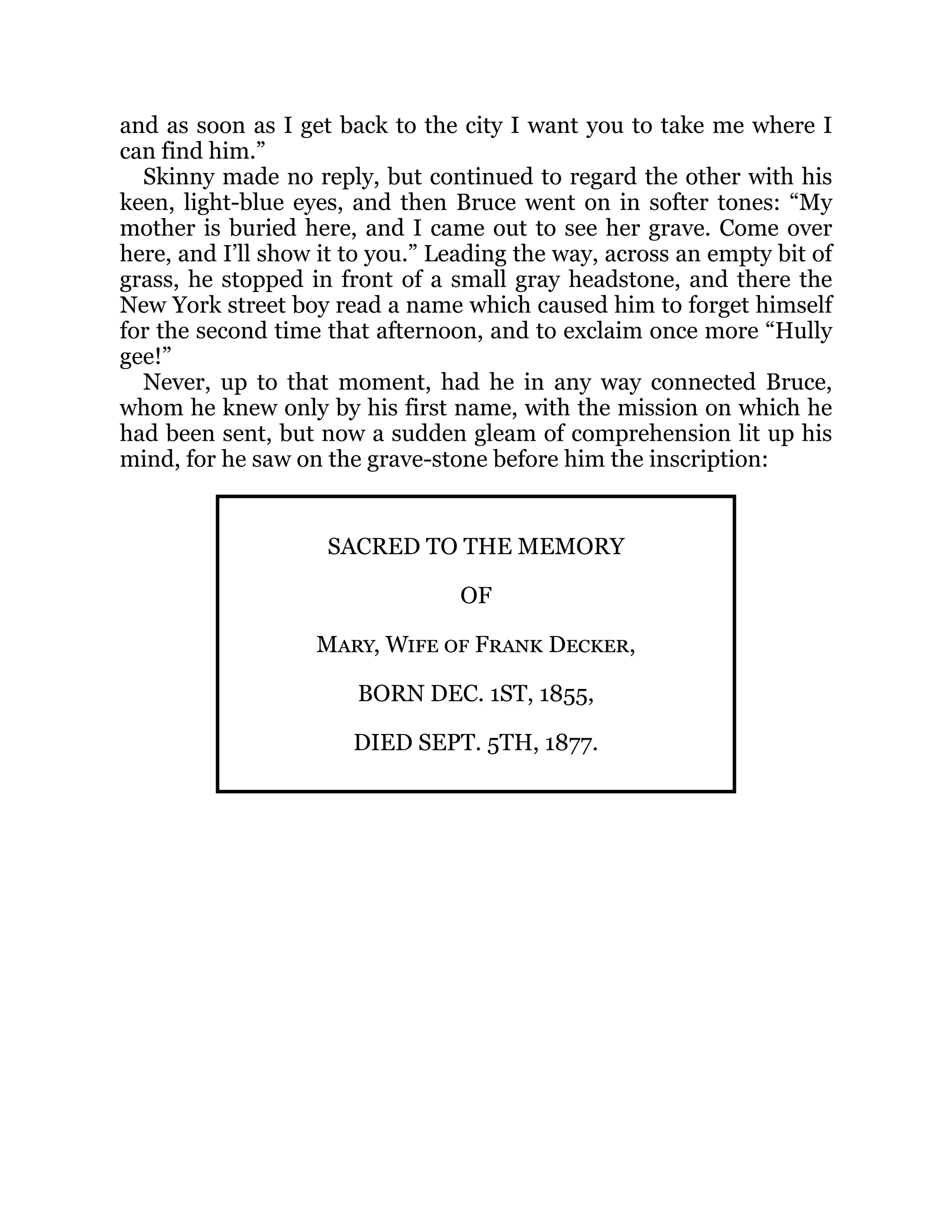 and as soon as I get back to the city I want you to take me where I
can find him.”
Skinny made no reply, but continued to regard the other with his
keen, light-blue eyes, and then Bruce went on in softer tones: “My
mother is buried here, and I came out to see her grave. Come over
here, and I’ll show it to you.” Leading the way, across an empty bit of
grass, he stopped in front of a small gray headstone, and there the
New York street boy read a name which caused him to forget himself
for the second time that afternoon, and to exclaim once more “Hully
gee!”
Never, up to that moment, had he in any way connected Bruce,
whom he knew only by his first name, with the mission on which he
had been sent, but now a sudden gleam of comprehension lit up his
mind, for he saw on the grave-stone before him the inscription:
SACRED TO THE MEMORY
OF
Mary, Wife of Frank Decker,
BORN DEC. 1ST, 1855,
DIED SEPT. 5TH, 1877.
 