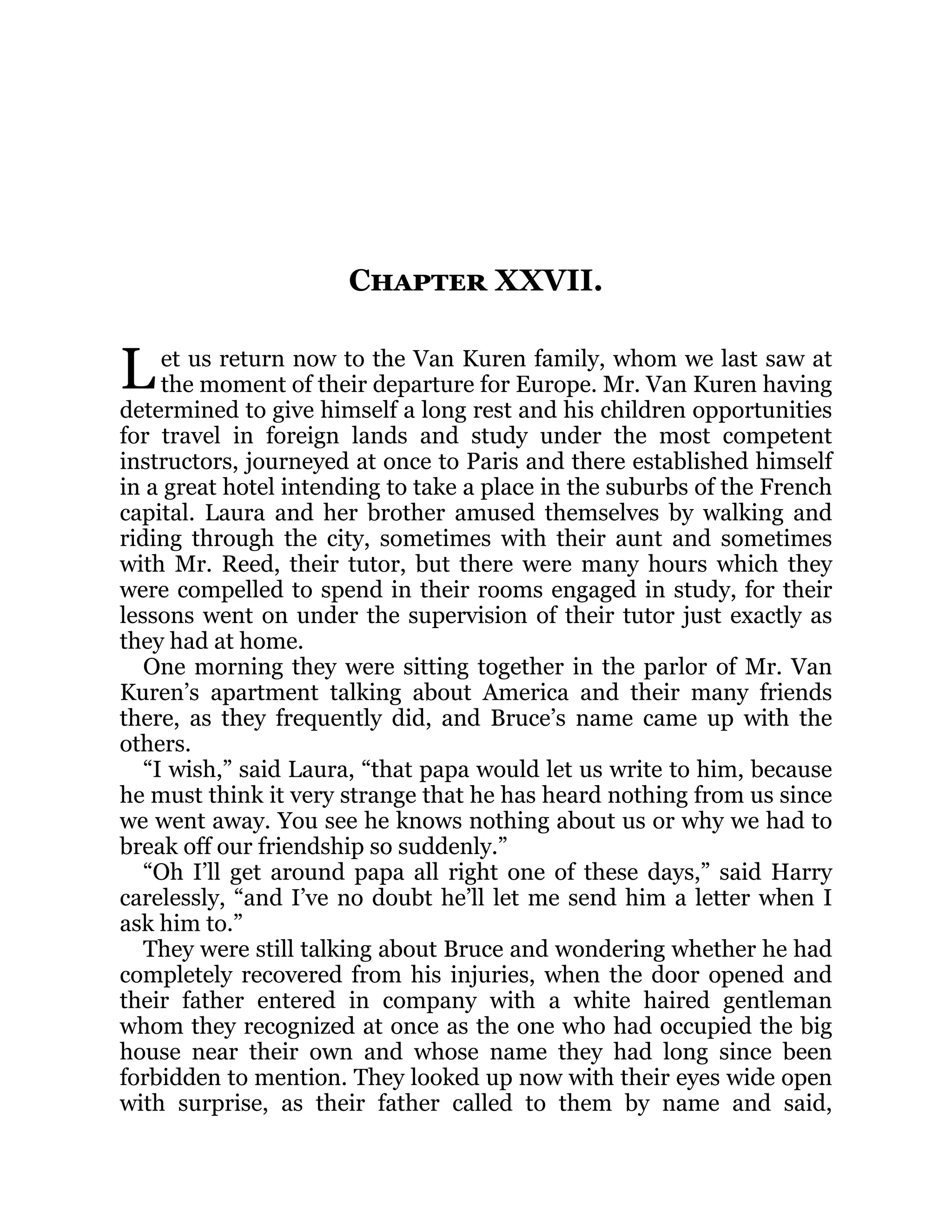 L
Chapter XXVII.
et us return now to the Van Kuren family, whom we last saw at
the moment of their departure for Europe. Mr. Van Kuren having
determined to give himself a long rest and his children opportunities
for travel in foreign lands and study under the most competent
instructors, journeyed at once to Paris and there established himself
in a great hotel intending to take a place in the suburbs of the French
capital. Laura and her brother amused themselves by walking and
riding through the city, sometimes with their aunt and sometimes
with Mr. Reed, their tutor, but there were many hours which they
were compelled to spend in their rooms engaged in study, for their
lessons went on under the supervision of their tutor just exactly as
they had at home.
One morning they were sitting together in the parlor of Mr. Van
Kuren’s apartment talking about America and their many friends
there, as they frequently did, and Bruce’s name came up with the
others.
“I wish,” said Laura, “that papa would let us write to him, because
he must think it very strange that he has heard nothing from us since
we went away. You see he knows nothing about us or why we had to
break off our friendship so suddenly.”
“Oh I’ll get around papa all right one of these days,” said Harry
carelessly, “and I’ve no doubt he’ll let me send him a letter when I
ask him to.”
They were still talking about Bruce and wondering whether he had
completely recovered from his injuries, when the door opened and
their father entered in company with a white haired gentleman
whom they recognized at once as the one who had occupied the big
house near their own and whose name they had long since been
forbidden to mention. They looked up now with their eyes wide open
with surprise, as their father called to them by name and said,
 