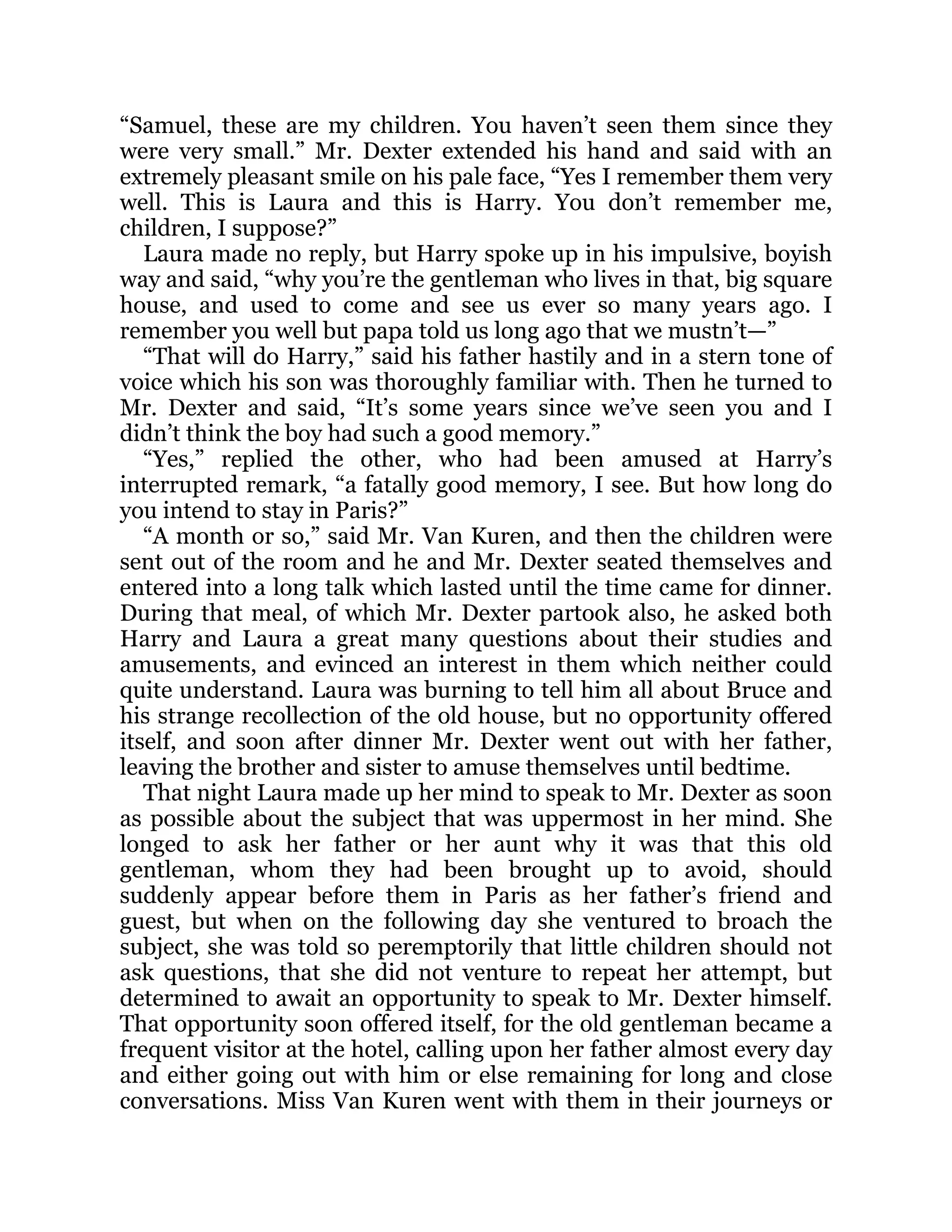 “Samuel, these are my children. You haven’t seen them since they
were very small.” Mr. Dexter extended his hand and said with an
extremely pleasant smile on his pale face, “Yes I remember them very
well. This is Laura and this is Harry. You don’t remember me,
children, I suppose?”
Laura made no reply, but Harry spoke up in his impulsive, boyish
way and said, “why you’re the gentleman who lives in that, big square
house, and used to come and see us ever so many years ago. I
remember you well but papa told us long ago that we mustn’t—”
“That will do Harry,” said his father hastily and in a stern tone of
voice which his son was thoroughly familiar with. Then he turned to
Mr. Dexter and said, “It’s some years since we’ve seen you and I
didn’t think the boy had such a good memory.”
“Yes,” replied the other, who had been amused at Harry’s
interrupted remark, “a fatally good memory, I see. But how long do
you intend to stay in Paris?”
“A month or so,” said Mr. Van Kuren, and then the children were
sent out of the room and he and Mr. Dexter seated themselves and
entered into a long talk which lasted until the time came for dinner.
During that meal, of which Mr. Dexter partook also, he asked both
Harry and Laura a great many questions about their studies and
amusements, and evinced an interest in them which neither could
quite understand. Laura was burning to tell him all about Bruce and
his strange recollection of the old house, but no opportunity offered
itself, and soon after dinner Mr. Dexter went out with her father,
leaving the brother and sister to amuse themselves until bedtime.
That night Laura made up her mind to speak to Mr. Dexter as soon
as possible about the subject that was uppermost in her mind. She
longed to ask her father or her aunt why it was that this old
gentleman, whom they had been brought up to avoid, should
suddenly appear before them in Paris as her father’s friend and
guest, but when on the following day she ventured to broach the
subject, she was told so peremptorily that little children should not
ask questions, that she did not venture to repeat her attempt, but
determined to await an opportunity to speak to Mr. Dexter himself.
That opportunity soon offered itself, for the old gentleman became a
frequent visitor at the hotel, calling upon her father almost every day
and either going out with him or else remaining for long and close
conversations. Miss Van Kuren went with them in their journeys or
 