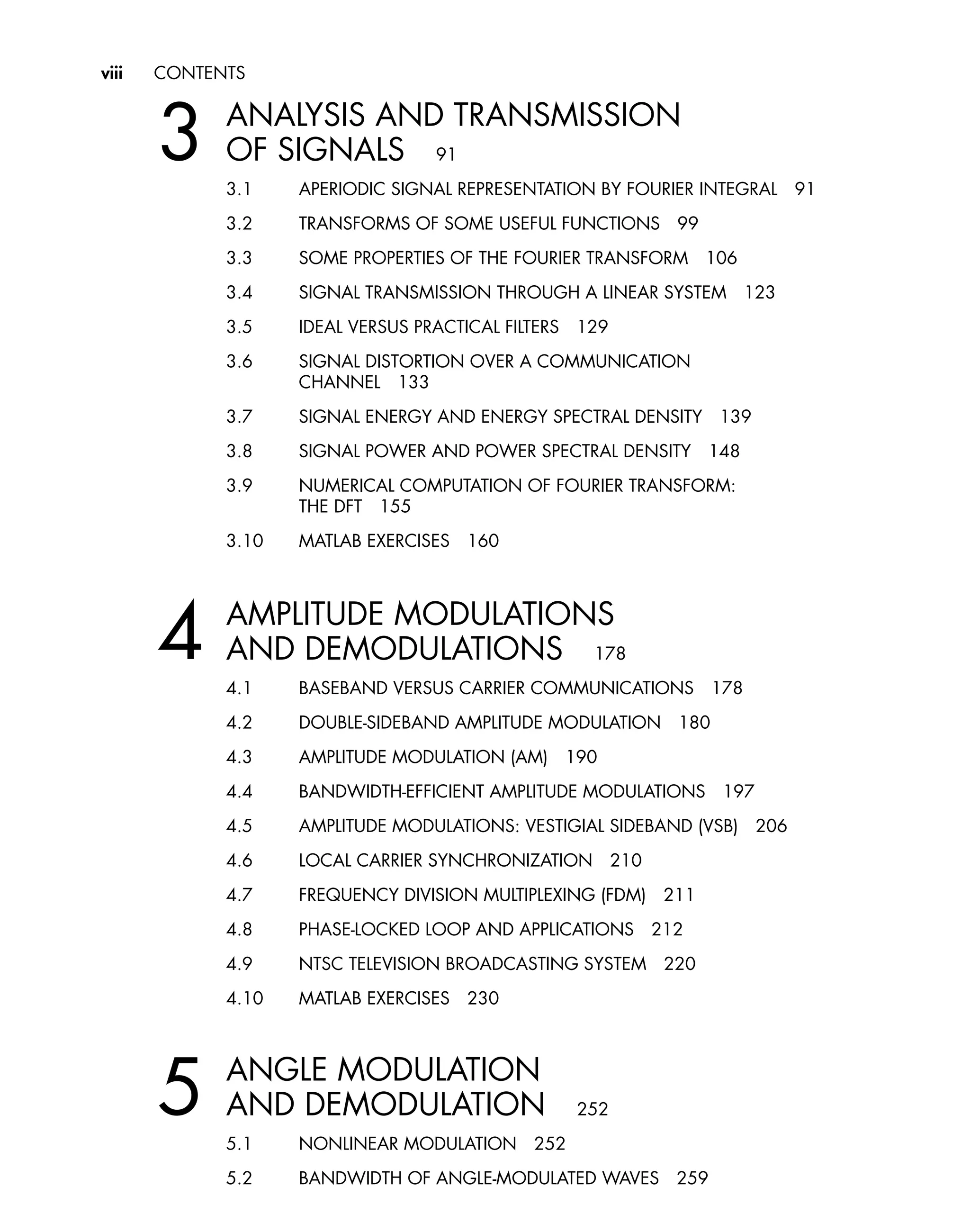 viii CONTENTS
3 ANALYSIS AND TRANSMISSION
OF SIGNALS 91
3.1 APERIODIC SIGNAL REPRESENTATION BY FOURIER INTEGRAL 91
3.2 TRANSFORMS OF SOME USEFUL FUNCTIONS 99
3.3 SOME PROPERTIES OF THE FOURIER TRANSFORM 106
3.4 SIGNAL TRANSMISSION THROUGH A LINEAR SYSTEM 123
3.5 IDEAL VERSUS PRACTICAL FILTERS 129
3.6 SIGNAL DISTORTION OVER A COMMUNICATION
CHANNEL 133
3.7 SIGNAL ENERGY AND ENERGY SPECTRAL DENSITY 139
3.8 SIGNAL POWER AND POWER SPECTRAL DENSITY 148
3.9 NUMERICAL COMPUTATION OF FOURIER TRANSFORM:
THE DFT 155
3.10 MATLAB EXERCISES 160
4 AMPLITUDE MODULATIONS
AND DEMODULATIONS 178
4.1 BASEBAND VERSUS CARRIER COMMUNICATIONS 178
4.2 DOUBLE-SIDEBAND AMPLITUDE MODULATION 180
4.3 AMPLITUDE MODULATION (AM) 190
4.4 BANDWIDTH-EFFICIENT AMPLITUDE MODULATIONS 197
4.5 AMPLITUDE MODULATIONS: VESTIGIAL SIDEBAND (VSB) 206
4.6 LOCAL CARRIER SYNCHRONIZATION 210
4.7 FREQUENCY DIVISION MULTIPLEXING (FDM) 211
4.8 PHASE-LOCKED LOOP AND APPLICATIONS 212
4.9 NTSC TELEVISION BROADCASTING SYSTEM 220
4.10 MATLAB EXERCISES 230
5 ANGLE MODULATION
AND DEMODULATION 252
5.1 NONLINEAR MODULATION 252
5.2 BANDWIDTH OF ANGLE-MODULATED WAVES 259
 
