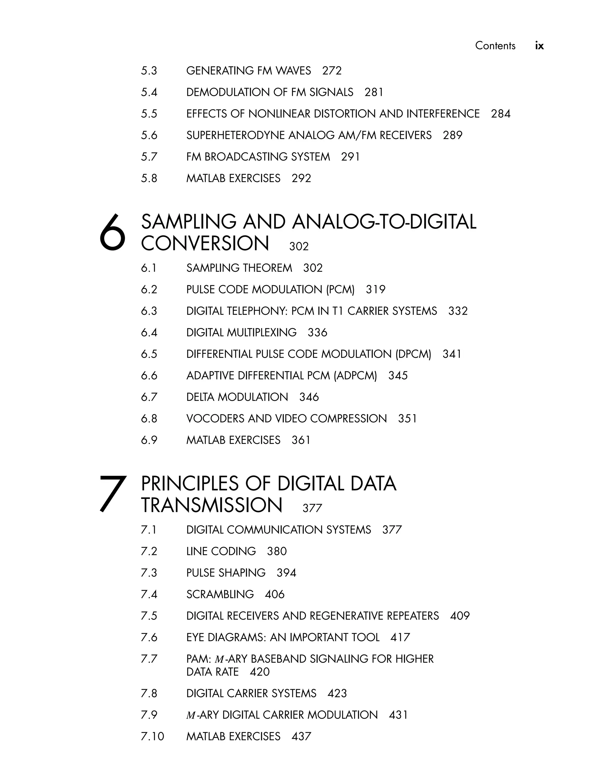 Contents ix
5.3 GENERATING FM WAVES 272
5.4 DEMODULATION OF FM SIGNALS 281
5.5 EFFECTS OF NONLINEAR DISTORTION AND INTERFERENCE 284
5.6 SUPERHETERODYNE ANALOG AM/FM RECEIVERS 289
5.7 FM BROADCASTING SYSTEM 291
5.8 MATLAB EXERCISES 292
6 SAMPLING AND ANALOG-TO-DIGITAL
CONVERSION 302
6.1 SAMPLING THEOREM 302
6.2 PULSE CODE MODULATION (PCM) 319
6.3 DIGITAL TELEPHONY: PCM IN T1 CARRIER SYSTEMS 332
6.4 DIGITAL MULTIPLEXING 336
6.5 DIFFERENTIAL PULSE CODE MODULATION (DPCM) 341
6.6 ADAPTIVE DIFFERENTIAL PCM (ADPCM) 345
6.7 DELTA MODULATION 346
6.8 VOCODERS AND VIDEO COMPRESSION 351
6.9 MATLAB EXERCISES 361
7 PRINCIPLES OF DIGITAL DATA
TRANSMISSION 377
7.1 DIGITAL COMMUNICATION SYSTEMS 377
7.2 LINE CODING 380
7.3 PULSE SHAPING 394
7.4 SCRAMBLING 406
7.5 DIGITAL RECEIVERS AND REGENERATIVE REPEATERS 409
7.6 EYE DIAGRAMS: AN IMPORTANT TOOL 417
7.7 PAM: M -ARY BASEBAND SIGNALING FOR HIGHER
DATA RATE 420
7.8 DIGITAL CARRIER SYSTEMS 423
7.9 M -ARY DIGITAL CARRIER MODULATION 431
7.10 MATLAB EXERCISES 437
 