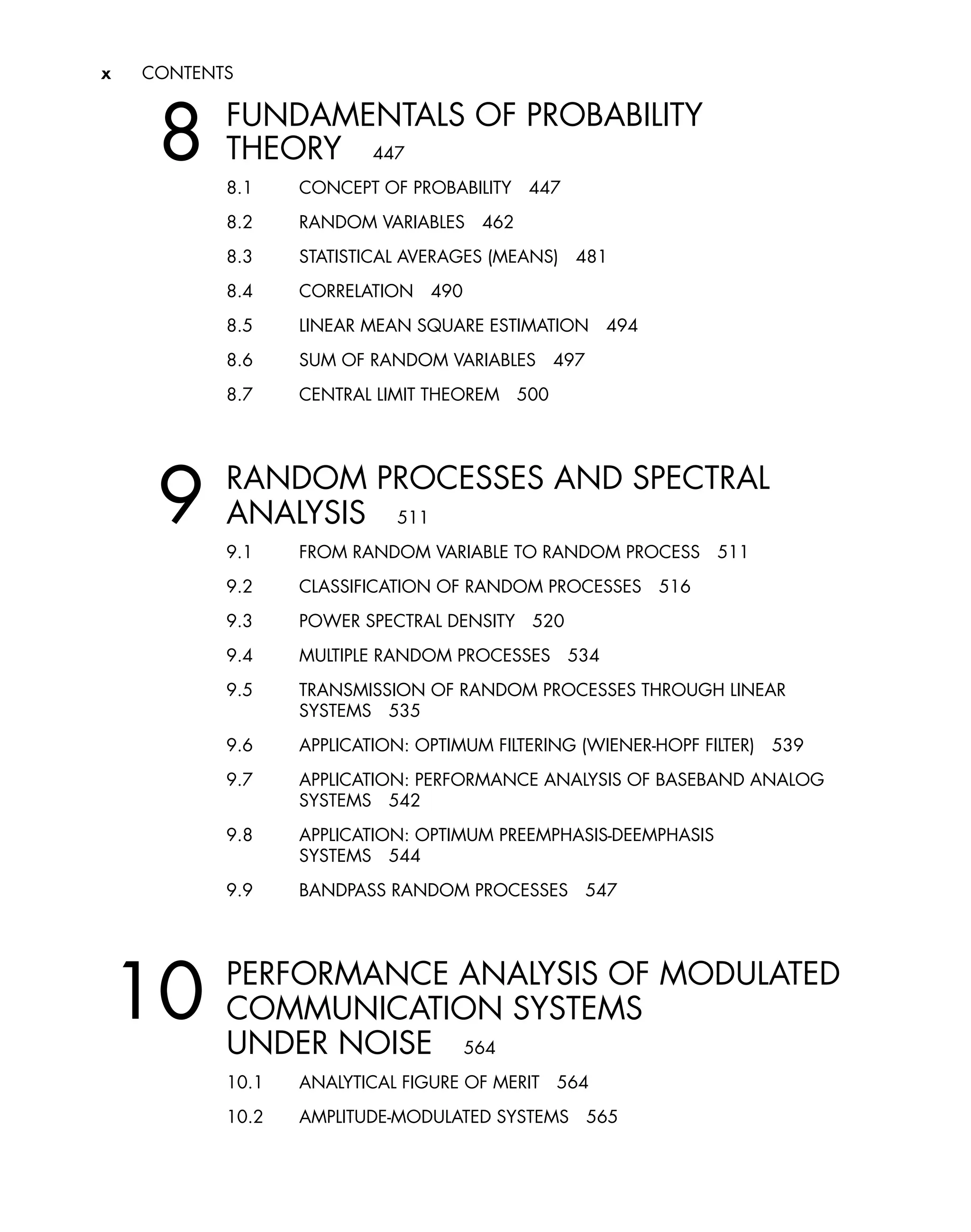 x CONTENTS
8 FUNDAMENTALS OF PROBABILITY
THEORY 447
8.1 CONCEPT OF PROBABILITY 447
8.2 RANDOM VARIABLES 462
8.3 STATISTICAL AVERAGES (MEANS) 481
8.4 CORRELATION 490
8.5 LINEAR MEAN SQUARE ESTIMATION 494
8.6 SUM OF RANDOM VARIABLES 497
8.7 CENTRAL LIMIT THEOREM 500
9 RANDOM PROCESSES AND SPECTRAL
ANALYSIS 511
9.1 FROM RANDOM VARIABLE TO RANDOM PROCESS 511
9.2 CLASSIFICATION OF RANDOM PROCESSES 516
9.3 POWER SPECTRAL DENSITY 520
9.4 MULTIPLE RANDOM PROCESSES 534
9.5 TRANSMISSION OF RANDOM PROCESSES THROUGH LINEAR
SYSTEMS 535
9.6 APPLICATION: OPTIMUM FILTERING (WIENER-HOPF FILTER) 539
9.7 APPLICATION: PERFORMANCE ANALYSIS OF BASEBAND ANALOG
SYSTEMS 542
9.8 APPLICATION: OPTIMUM PREEMPHASIS-DEEMPHASIS
SYSTEMS 544
9.9 BANDPASS RANDOM PROCESSES 547
10 PERFORMANCE ANALYSIS OF MODULATED
COMMUNICATION SYSTEMS
UNDER NOISE 564
10.1 ANALYTICAL FIGURE OF MERIT 564
10.2 AMPLITUDE-MODULATED SYSTEMS 565
 