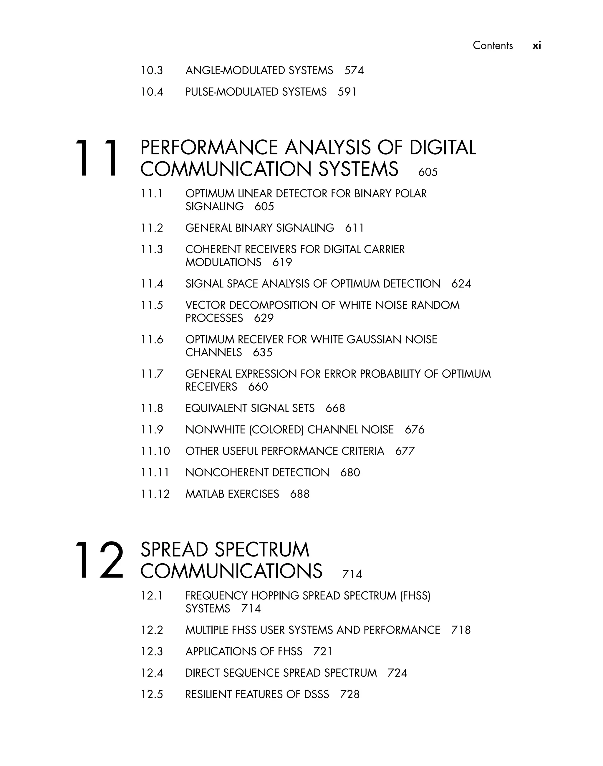 Contents xi
10.3 ANGLE-MODULATED SYSTEMS 574
10.4 PULSE-MODULATED SYSTEMS 591
11 PERFORMANCE ANALYSIS OF DIGITAL
COMMUNICATION SYSTEMS 605
11.1 OPTIMUM LINEAR DETECTOR FOR BINARY POLAR
SIGNALING 605
11.2 GENERAL BINARY SIGNALING 611
11.3 COHERENT RECEIVERS FOR DIGITAL CARRIER
MODULATIONS 619
11.4 SIGNAL SPACE ANALYSIS OF OPTIMUM DETECTION 624
11.5 VECTOR DECOMPOSITION OF WHITE NOISE RANDOM
PROCESSES 629
11.6 OPTIMUM RECEIVER FOR WHITE GAUSSIAN NOISE
CHANNELS 635
11.7 GENERAL EXPRESSION FOR ERROR PROBABILITY OF OPTIMUM
RECEIVERS 660
11.8 EQUIVALENT SIGNAL SETS 668
11.9 NONWHITE (COLORED) CHANNEL NOISE 676
11.10 OTHER USEFUL PERFORMANCE CRITERIA 677
11.11 NONCOHERENT DETECTION 680
11.12 MATLAB EXERCISES 688
12 SPREAD SPECTRUM
COMMUNICATIONS 714
12.1 FREQUENCY HOPPING SPREAD SPECTRUM (FHSS)
SYSTEMS 714
12.2 MULTIPLE FHSS USER SYSTEMS AND PERFORMANCE 718
12.3 APPLICATIONS OF FHSS 721
12.4 DIRECT SEQUENCE SPREAD SPECTRUM 724
12.5 RESILIENT FEATURES OF DSSS 728
 
