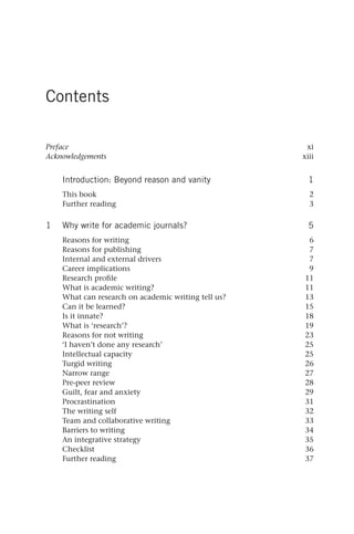 Contents
Preface xi
Acknowledgements xiii
Introduction: Beyond reason and vanity 1
This book 2
Further reading 3
1 Why write for academic journals? 5
Reasons for writing 6
Reasons for publishing 7
Internal and external drivers 7
Career implications 9
Research profile 11
What is academic writing? 11
What can research on academic writing tell us? 13
Can it be learned? 15
Is it innate? 18
What is ‘research’? 19
Reasons for not writing 23
‘I haven’t done any research’ 25
Intellectual capacity 25
Turgid writing 26
Narrow range 27
Pre-peer review 28
Guilt, fear and anxiety 29
Procrastination 31
The writing self 32
Team and collaborative writing 33
Barriers to writing 34
An integrative strategy 35
Checklist 36
Further reading 37
25540.indb vii
25540.indb vii 16/08/2013 09:11
16/08/2013 09:11
 