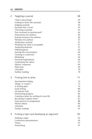 viii CONTENTS
2 Targeting a journal 38
‘That’s interesting!’ 39
Getting to know the journals 40
Judging journals 42
Journals that ‘count’ 43
Choosing a journal 43
Peer reviewed or professional? 44
Instructions for authors 46
Journal resources for authors 46
Websites for authors 47
Analysing a journal 47
Working out what is acceptable 57
Analysing abstracts 57
Defining genre 62
Joining the conversation 64
Cloning or creativity? 65
Mediating 66
Personal negotiations 66
Contacting the editor 67
Editors’ responses 69
Wait time 69
Checklist 70
Further reading 70
3 Finding time to write 71
Incremental writing 74
‘Binge’ or ‘snack’? 75
A writing plan 76
Goal setting 80
30-minute slots 84
Monitoring progress 84
Creating a place for writing in your life 85
Becoming a regular writer 87
From process to programme 88
Writer’s block 89
Checklist 90
Further reading 91
4 Finding a topic and developing an argument 92
Finding a topic 93
Conference presentations 94
Thesis 97
Freewriting 97
25540.indb viii
25540.indb viii 16/08/2013 09:11
16/08/2013 09:11
 
