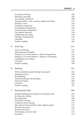CONTENTS ix
Generative writing 104
Writing to prompts 105
The writing ‘sandwich’ 108
Finding readers: critic, mentor, buddy and others 113
Finding a voice 114
Finding an argument 115
Formulating a hypothesis 116
Constructing an argument 117
The quality question 118
Calibrating your topic 118
Writing a working title 119
Checklist 119
Further reading 120
5 Outlining 121
Level 3 outlining 127
Allocating word lengths 131
Writing a 275-word abstract – Brown’s 8 questions 131
Writing a 375-word abstract – Murray’s 10 prompts 137
Calibrating your outline 138
Checklist 140
Further reading 140
6 Drafting 141
What constitutes good writing in journals? 142
Shaping sections 150
Streamlining 151
Turning headings into prompts 152
Internal critique 160
Checklist 161
Further reading 161
7 Revising the draft 162
Foregrounding generic aspects of academic style 164
Revising the outline 167
Revising drafts 168
Generative writing 170
Using the writers’ group 171
The critical friend and the ‘tame’ subject expert 171
Revision processes 172
Iterative processes 173
Developing a concise style 174
Grammar 174
25540.indb ix
25540.indb ix 16/08/2013 09:11
16/08/2013 09:11
 