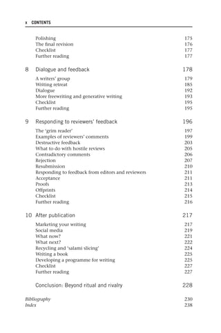 x CONTENTS
Polishing 175
The final revision 176
Checklist 177
Further reading 177
8 Dialogue and feedback 178
A writers’ group 179
Writing retreat 185
Dialogue 192
More freewriting and generative writing 193
Checklist 195
Further reading 195
9 Responding to reviewers’ feedback 196
The ‘grim reader’ 197
Examples of reviewers’ comments 199
Destructive feedback 203
What to do with hostile reviews 205
Contradictory comments 206
Rejection 207
Resubmission 210
Responding to feedback from editors and reviewers 211
Acceptance 211
Proofs 213
Offprints 214
Checklist 215
Further reading 216
10 After publication 217
Marketing your writing 217
Social media 219
What now? 221
What next? 222
Recycling and ‘salami slicing’ 224
Writing a book 225
Developing a programme for writing 225
Checklist 227
Further reading 227
Conclusion: Beyond ritual and rivalry 228
Bibliography 230
Index 238
25540.indb x
25540.indb x 16/08/2013 09:11
16/08/2013 09:11
 