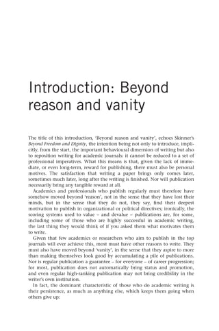 Introduction: Beyond
reason and vanity
The title of this introduction, ‘Beyond reason and vanity’, echoes Skinner’s
Beyond Freedom and Dignity, the intention being not only to introduce, impli-
citly, from the start, the important behavioural dimension of writing but also
to reposition writing for academic journals: it cannot be reduced to a set of
professional imperatives. What this means is that, given the lack of imme-
diate, or even long-term, reward for publishing, there must also be personal
motives. The satisfaction that writing a paper brings only comes later,
sometimes much later, long after the writing is finished. Nor will publication
necessarily bring any tangible reward at all.
Academics and professionals who publish regularly must therefore have
somehow moved beyond ‘reason’, not in the sense that they have lost their
minds, but in the sense that they do not, they say, find their deepest
motivation to publish in organizational or political directives; ironically, the
scoring systems used to value – and devalue – publications are, for some,
including some of those who are highly successful in academic writing,
the last thing they would think of if you asked them what motivates them
to write.
Given that few academics or researchers who aim to publish in the top
journals will ever achieve this, most must have other reasons to write. They
must also have moved beyond ‘vanity’, in the sense that they aspire to more
than making themselves look good by accumulating a pile of publications.
Nor is regular publication a guarantee – for everyone – of career progression;
for most, publication does not automatically bring status and promotion,
and even regular high-ranking publication may not bring credibility in the
writer’s own institution.
In fact, the dominant characteristic of those who do academic writing is
their persistence, as much as anything else, which keeps them going when
others give up:
25540.indb 1
25540.indb 1 16/08/2013 09:11
16/08/2013 09:11
 
