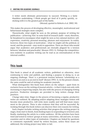 2 WRITING FOR ACADEMIC JOURNALS
A writer needs obstinate perseverance to succeed. Writing is a fairly
thankless undertaking. I think people get tired of it pretty quickly, so
sticking with it is the greatest part of the battle.
(Messud, quoted in Roberts et al. 2002: 50)
This makes the process of developing effective, meaningful, motivational and
behavioural strategies more complex.
Theoretically, what might be seen as the primary purpose of writing for
publication – achieving ‘hits’ in some kind of research audit – must, therefore,
be broadened to encompass what might be seen as less rational motives: self-
expression, creativity, personal meaning, pleasure and enjoyment. In reality,
however, these two types of motivation – what we might call the political, or
social, and the personal – may work in opposition. There are those who would
argue that academics and professionals are eternally plagued by a tension
between ‘idealism and practicality’ (Rossen 1993: 5). Perhaps the competitive-
ness endemic in academic writing can be read as an externalization of this
internal conflict.
This book
This book is aimed at all academic writers, published or otherwise, since
continuing to write and publish, and finding a purpose in doing so, is an
ongoing challenge. There is a persistent tension between ‘scholarship as a
means to an end or as an end in itself’ (Rossen 1993: 3). In the present climate,
the same could be said of writing for academic journals.
What distinguishes this book from others on the subject – apart from its
exclusive focus on the writing of journal articles – is that it deals not only with
increasing or improving output, but also with the process of changing writing
practices. Productive strategies are provided to help writers change their
practices.
Change takes time. Stages in the process of becoming a regular, productive
writer are outlined. By adopting and/or adapting these strategies writers will
become more productive, will write more readily and will find more enjoy-
ment in the process. There is also evidence that they will be successful. By
working through this book writers can discover their own reasons for writing.
Each chapter includes writing activities that progress the writing project in
stages, from start to finish, from finding topics to responding to reviewers and,
finally, marketing the article to a wider audience. All the activities have been
tried and tested in writers’ groups at many universities, old and new, in many
countries and in other types of institution. Chapters are linked by questions
or comments repeatedly raised by writers because, unless these issues are
addressed, the writing project may falter or fail.
25540.indb 2
25540.indb 2 16/08/2013 09:11
16/08/2013 09:11
 
