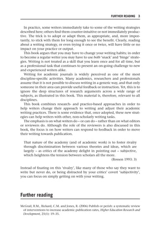 FURTHER READING 3
In practice, some writers immediately take to some of the writing strategies
described here; others find them counter-intuitive or not immediately produc-
tive. The trick is to adopt or adapt them, as appropriate, and, more impor-
tantly, to stick with them for long enough to see the benefit. Clearly, reading
about a writing strategy, or even trying it once or twice, will have little or no
impact on your practice or output.
This book argues that you may have to change your writing habits; in order
to become a regular writer you may have to use both ‘snack’ and ‘binge’ strate-
gies. Writing is not treated as a skill that you learn once and for all time, but
as a professional task that continues to present an on-going challenge to new
and experienced writers alike.
Writing for academic journals is widely perceived as one of the most
discipline-specific activities. Many academics, researchers and professionals
assume that it is not possible to discuss writing in a generic way, and that only
someone in their area can provide useful feedback or instruction. Yet, this is to
ignore the deep structures of research arguments across a wide range of
subjects, as illustrated in this book. This material is, therefore, relevant to all
disciplines.
This book combines research- and practice-based approaches in order to
help writers change their approach to writing and adjust their academic
writing practices. There is some evidence that, once adopted, these new strat-
egies can help writers with other, non-scholarly writing tasks.
The emphasis is on what writers do – or can do – rather than on what editors
or reviewers do. Although the role of the reviewers is also discussed in this
book, the focus is on how writers can respond to feedback in order to move
their writing towards publication.
That nature of the academy (and of academic work) is to foster rivalry
through discrimination between various theories and ideas, which are
largely – as critics of the academy delight in pointing out – subjective,
which heightens the tension between scholars all the more.
(Rossen 1993: 3)
Instead of fixating on this ‘rivalry’, like many of those who say they want to
write but never do, or being distracted by your critics’ covert ‘subjectivity’,
you can focus on simply getting on with your writing.
Further reading
McGrail, R.M., Rickard, C.M. and Jones, R. (2006) Publish or perish: a systematic review
of interventions to increase academic publication rates, Higher Education Research and
Development, 25(1): 19–35.
25540.indb 3
25540.indb 3 16/08/2013 09:11
16/08/2013 09:11
 