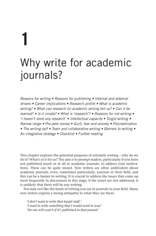 1
Why write for academic
journals?
Reasons for writing • Reasons for publishing • Internal and external
drivers • Career implications • Research profile • What is academic
writing? • What can research on academic writing tell us? • Can it be
learned? • Is it innate? • What is ‘research’? • Reasons for not writing •
‘I haven’t done any research’ • Intellectual capacity • Turgid writing •
Narrow range • Pre-peer review • Guilt, fear and anxiety • Procrastination
• The writing self • Team and collaborative writing • Barriers to writing •
An integrative strategy • Checklist • Further reading
This chapter explores the potential purposes of scholarly writing – why do we
do it? What’s in it for us? The aim is to prompt readers, particularly if you have
not published much or at all in academic journals, to address your motiva-
tions. These can be quite mixed. New writers are often ambivalent about
academic journals, even, sometimes particularly, journals in their field, and
this can be a barrier to writing. It is crucial to address the issues that come up
most frequently in discussions at this stage; if the issues are not addressed, it
is unlikely that there will be any writing.
You may not like the kinds of writing you see in journals in your field. Many
new writers express a strong antipathy to what they see there:
‘I don’t want to write that turgid stuff.’
‘I want to write something that I would want to read.’
‘No one will read it if it’s published in that journal.’
25540.indb 5
25540.indb 5 16/08/2013 09:11
16/08/2013 09:11
 