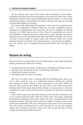 6 WRITING FOR ACADEMIC JOURNALS
On the positive side, most new writers have something ‘in the locker’,
something that they have been meaning to write about for some time. Many
feel guilty, and may have to start by putting the sense of failure – at not having
made more progress – behind them. In order to do this, some type of re-tuning
of motivation might be necessary.
The reason why addressing this question – why write for academics jour-
nals? – is so important is because there are so many competing tasks in
academics and professional lives, and they all seem to impinge on writing
(Carnell et al. 2008; MacLeod et al. 2012). There is competition not only to
get published in journals but also to find time to write, and this can lead to
huge pressures on the individual (Hey 2001; Ball 2003; Gill 2010). The trick is
not just to work harder or longer (Acker and Armenti 2004), but to find
personal reasons for writing. The external reasons – the pressure to publish –
are very strong, but it is arguably personal motivation that will keep you
going.
Reasons for writing
Since it can have so many effects, there is potentially a wide range of personal
and/or professional reasons for writing:
• working out what you think, clarifying your thinking or starting to think;
• having a ‘rant’, letting off steam, ‘uncluttering’ your brain;
• telling others what you think;
• persuading others to take it on board.
This list is no more than a starting point for thinking about where you
are in what could be seen as a continuum between writing for yourself
and writing for others: which is more important to you now? Which do
you feel more ready to do? Which do you want to do in the short term?
Starting today? If you have always had a feeling – as many seem to – that you
would like to write, if only you knew how to go about it, then now is the time
to start.
Some writers argue that they like writing and do not lack confidence, but
see no reason to get into print. They have other ways, they argue, of gaining
professional recognition and other outlets for their communications than
academic journals. Of course, this is always an option, as long as you are clear
about and comfortable with any consequences there may be for your career.
And what about consequences for your learning? If you do not regularly
submit your writing to journals, where else will you get the type of hard
critique provided by journal reviewers?
25540.indb 6
25540.indb 6 16/08/2013 09:11
16/08/2013 09:11
 