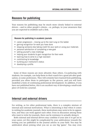INTERNAL AND EXTERNAL DRIVERS 7
Reasons for publishing
Your reasons for publishing may be much more closely linked to external
drivers – and to other people’s criteria – or, perhaps, to your awareness that
you are expected to establish such a link.
Reasons for publishing in academic journals
• career progression – moving up to the next rung on the ladder
• gaining recognition for work you have done
• stopping someone else taking credit for your work or using your materials
• personal satisfaction of completing a new goal
• setting yourself a new challenge
• helping your students to gain recognition for their work
• learning how to write to a high standard
• contributing to knowledge
• building your institution’s status
• developing a profile
Some of these reasons are more altruistic than others. Co-authoring with
students, for example, can help them in their search for a good job after grad-
uation, in some professions. They will certainly have learned from publishing,
provided you allow them to participate in the process, and you will have
modelled a form of continuing professional development. In addition, if you
have not published before, this is an excellent way of developing a small-scale
piece of work for a journal.
Internal and external drivers
For writing, as for other professional tasks, there is a complex mixture of
internal and external motivations. What is interesting is that when it comes
to writing for academic journals, these motivations may seem to be in opposi-
tion, and they can work against each other. Even in discussion among those
who want to write for journals, there can be resistance to actually doing it.
Both external and internal drivers may combine if your aim is to get on in
your career, yet this might be complicated by your ambivalence towards the
writing you see published in the journal articles in your field. You may be
ambivalent about joining what you see as one big ‘game’. You may even
25540.indb 7
25540.indb 7 16/08/2013 09:11
16/08/2013 09:11
 