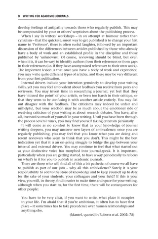 8 WRITING FOR ACADEMIC JOURNALS
develop feelings of antipathy towards those who regularly publish. This may
be compounded by your or others’ scepticism about the publishing process.
When I say in writers’ workshops – in an attempt at humour rather than
cynicism – that the quickest, surest way to get published is to change your first
name to ‘Professor’, there is often rueful laughter, followed by an important
discussion of the differences between articles published by those who already
have a body of work and an established profile in the discipline and those
published by ‘unknowns’. Of course, reviewing should be blind, but even
when it is, it can be easy to identify authors from their references or from gaps
in their references (i.e. if they have anonymized references to their own work).
The important lesson is that once you have a body of work and experience,
you may write quite different types of articles, and these may be very different
from your first publication.
Internal drivers include your intention genuinely to develop your writing
skills, yet you may feel ambivalent about feedback you receive from peers and
reviewers. You may invest time in researching a journal, yet feel that they
have ‘missed the point’ of your article, or been too harsh in their critique, or
that they seem to be confusing it with another article entirely. You may flat
out disagree with the feedback. The criticisms may indeed be unfair and
unhelpful, but your reaction may be as much about the emotional side of
receiving criticism of your writing as about research debates. You have, after
all, invested so much of yourself in your writing. Until you have been through
the process several times, you may find yourself taking criticism personally.
It will come as no comfort to know that as your knowledge of journal
writing deepens, you may uncover new layers of ambivalence: once you are
regularly publishing, you may feel that you know what you are doing and
resent reviewers who seem to think that you don’t. This might be the best
indication yet that it is an on-going struggle to bridge the gap between your
internal and external drivers. You may continue to feel that what started out
as your distinctive voice has morphed into journal-speak. It is important,
particularly when you are getting started, to have a way periodically to refocus
on what’s in it for you to publish in academic journals.
There are those who will find all of this a bit pathetic; of course we all have
to publish as part of our jobs – why all this ambivalence? Surely it is your
responsibility to add to the store of knowledge and to keep yourself up to date
for the sake of your students, your colleagues and your field? If this is your
view, you will, in theory, find it easier to make time and space for your writing,
although when you start to, for the first time, there will be consequences for
other people:
You have to be very clear, if you want to write, what place it occupies
in your life. I’m afraid that if you’re ambitious, it often has to have first
place – it sometimes has to take precedence over human relationships and
anything else.
(Mantel, quoted in Roberts et al. 2002: 75)
25540.indb 8
25540.indb 8 16/08/2013 09:11
16/08/2013 09:11
 