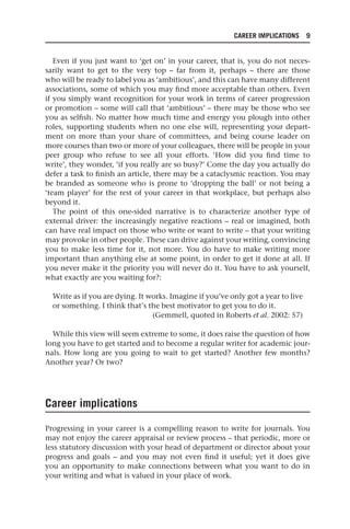 CAREER IMPLICATIONS 9
Even if you just want to ‘get on’ in your career, that is, you do not neces-
sarily want to get to the very top – far from it, perhaps – there are those
who will be ready to label you as ‘ambitious’, and this can have many different
associations, some of which you may find more acceptable than others. Even
if you simply want recognition for your work in terms of career progression
or promotion – some will call that ‘ambitious’ – there may be those who see
you as selfish. No matter how much time and energy you plough into other
roles, supporting students when no one else will, representing your depart-
ment on more than your share of committees, and being course leader on
more courses than two or more of your colleagues, there will be people in your
peer group who refuse to see all your efforts. ‘How did you find time to
write’, they wonder, ‘if you really are so busy?’ Come the day you actually do
defer a task to finish an article, there may be a cataclysmic reaction. You may
be branded as someone who is prone to ‘dropping the ball’ or not being a
‘team player’ for the rest of your career in that workplace, but perhaps also
beyond it.
The point of this one-sided narrative is to characterize another type of
external driver: the increasingly negative reactions – real or imagined, both
can have real impact on those who write or want to write – that your writing
may provoke in other people. These can drive against your writing, convincing
you to make less time for it, not more. You do have to make writing more
important than anything else at some point, in order to get it done at all. If
you never make it the priority you will never do it. You have to ask yourself,
what exactly are you waiting for?:
Write as if you are dying. It works. Imagine if you’ve only got a year to live
or something. I think that’s the best motivator to get you to do it.
(Gemmell, quoted in Roberts et al. 2002: 57)
While this view will seem extreme to some, it does raise the question of how
long you have to get started and to become a regular writer for academic jour-
nals. How long are you going to wait to get started? Another few months?
Another year? Or two?
Career implications
Progressing in your career is a compelling reason to write for journals. You
may not enjoy the career appraisal or review process – that periodic, more or
less statutory discussion with your head of department or director about your
progress and goals – and you may not even find it useful; yet it does give
you an opportunity to make connections between what you want to do in
your writing and what is valued in your place of work.
25540.indb 9
25540.indb 9 16/08/2013 09:11
16/08/2013 09:11
 