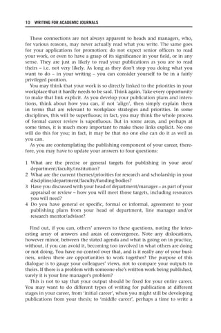 10 WRITING FOR ACADEMIC JOURNALS
These connections are not always apparent to heads and managers, who,
for various reasons, may never actually read what you write. The same goes
for your applications for promotion: do not expect senior officers to read
your work, or even to have a grasp of its significance in your field, or in any
sense. They are just as likely to read your publications as you are to read
theirs – i.e. not very likely. As long as they don’t stop you doing what you
want to do – in your writing – you can consider yourself to be in a fairly
privileged position.
You may think that your work is so directly linked to the priorities in your
workplace that it hardly needs to be said. Think again. Take every opportunity
to make that link explicit. As you develop your publication plans and inten-
tions, think about how you can, if not ‘align’, then simply explain them
in terms that are relevant to workplace strategies and priorities. In some
disciplines, this will be superfluous; in fact, you may think the whole process
of formal career review is superfluous. But in some areas, and perhaps at
some times, it is much more important to make these links explicit. No one
will do this for you; in fact, it may be that no one else can do it as well as
you can.
As you are contemplating the publishing component of your career, there-
fore, you may have to update your answers to four questions:
1 What are the precise or general targets for publishing in your area/
department/faculty/institution?
2 What are the current themes/priorities for research and scholarship in your
discipline/department/faculty/funding bodies?
3 Have you discussed with your head of department/manager – as part of your
appraisal or review – how you will meet those targets, including resources
you will need?
4 Do you have general or specific, formal or informal, agreement to your
publishing plans from your head of department, line manager and/or
research mentor/advisor?
Find out, if you can, others’ answers to these questions, noting the inter-
esting array of answers and areas of convergence. Note any dislocations,
however minor, between the stated agenda and what is going on in practice,
without, if you can avoid it, becoming too involved in what others are doing
or not doing. You have no control over that, and is it really any of your busi-
ness, unless there are opportunities to work together? The purpose of this
dialogue is to gauge your colleagues’ views, not to compare your outputs to
theirs. If there is a problem with someone else’s written work being published,
surely it is your line manager’s problem?
This is not to say that your output should be fixed for your entire career.
You may want to do different types of writing for publication at different
stages in your career, from ‘initial career’, when you might still be developing
publications from your thesis; to ‘middle career’, perhaps a time to write a
25540.indb 10
25540.indb 10 16/08/2013 09:11
16/08/2013 09:11
 