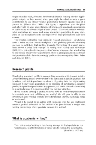 WHAT IS ACADEMIC WRITING? 11
single-authored book, proposals for external research funding or other appro-
priate output; to ‘later career’, when you might be asked to write a guest
contribution to an edited volume, publishable keynote, special issue of a
journal etc. (Blaxter et al. 1998a: 140). Again, it depends on your discipline
and, above all, on your understanding of how people construct a programme
of publications at different stages in their careers. Take a look at some websites:
what and where are junior and senior researchers publishing in your disci-
pline or sub-discipline? Study the trajectory of their publications over their
careers.
The broader context for your writing in research assessment – in whatever
form it takes in your current workplace – will probably provide increasing
pressure to publish in high-ranking journals. The history of research assess-
ment shows a trend from ‘benign’ to having ‘bite’ (Gilroy and McNamara
2009: 321), not only affecting universities’ research incomes but also leading
to the closure of university departments. There is great pressure on academics
and professionals in these increasingly performative settings (Hey 2001; Acker
and Armenti 2004).
Research profile
Developing a research profile is a compelling reason to write journal articles.
Are you thinking ahead? Do you want to be published in certain journals, not
in others, and think you have no chance of getting into the high-ranking
journals? It may seem premature to be thinking of developing a research
profile, but your first publication may present you to the research community
in a particular way. It is important that you can live with that.
If you want to develop a profile, will you have to focus your publications
in a certain area, not publishing too widely? Or will you be able to use
diversity, in your writing, to make a broader impact, thereby reaching a range
of audiences?
Would it be useful to co-author with someone who has an established
research profile? Who will be first author? Can you develop a longer term
writing partnership, where you take turns as first author?
What is academic writing?
The craft or art of writing is the clumsy attempt to find symbols for the
wordlessness. In utter loneliness a writer tries to explain the inexplicable.
(Steinbeck 1970: 14)
25540.indb 11
25540.indb 11 16/08/2013 09:11
16/08/2013 09:11
 