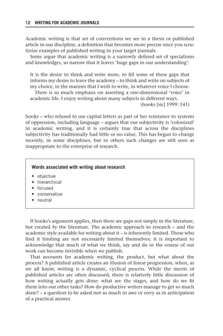 12 WRITING FOR ACADEMIC JOURNALS
Academic writing is that set of conventions we see in a thesis or published
article in our discipline, a definition that becomes more precise once you scru-
tinize examples of published writing in your target journals.
Some argue that academic writing is a narrowly defined set of specialisms
and knowledges, so narrow that it leaves ‘huge gaps in our understanding’:
It is the desire to think and write more, to fill some of these gaps that
informs my desire to leave the academy – to think and write on subjects of
my choice, in the manner that I wish to write, in whatever voice I choose.
There is so much emphasis on asserting a one-dimensional ‘voice’ in
academic life. I enjoy writing about many subjects in different ways.
(hooks [sic] 1999: 141)
hooks – who refused to use capital letters as part of her resistance to systems
of oppression, including language – argues that our subjectivity is ‘colonized’
in academic writing, and it is certainly true that across the disciplines
subjectivity has traditionally had little or no value. This has begun to change
recently, in some disciplines, but in others such changes are still seen as
inappropriate to the enterprise of research.
Words associated with writing about research
• objective
• hierarchical
• focused
• conservative
• neutral
If hooks’s argument applies, then there are gaps not simply in the literature,
but created by the literature. The academic approach to research – and the
academic style available for writing about it – is inherently limited. Those who
find it limiting are not necessarily limited themselves; it is important to
acknowledge that much of what we think, say and do in the course of our
work can become invisible when we publish.
That accounts for academic writing, the product, but what about the
process? A published article creates an illusion of linear progression, when, as
we all know, writing is a dynamic, cyclical process. While the merits of
published articles are often discussed, there is relatively little discussion of
how writing actually gets done: what are the stages, and how do we fit
them into our other tasks? How do productive writers manage to get so much
done? – a question to be asked not so much in awe or envy as in anticipation
of a practical answer.
25540.indb 12
25540.indb 12 16/08/2013 09:11
16/08/2013 09:11
 