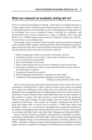 WHAT CAN RESEARCH ON ACADEMIC WRITING TELL US? 13
What can research on academic writing tell us?
There is a body of knowledge on writing – about how it is learned and how it
is done, about what constitutes good writing and how it is achieved. There is
a substantial amount of scholarship on how undergraduate writing skills can
be developed, but less on academic writers, meaning the academics and
professionals who conduct research in a range of settings. Some time ago
Blaxter et al. (1998b) argued that research on academic writing was ‘patchy’,
but now there is a knowledge base.
For example, there is research on the strategies used by productive academic
writers (Hartley 2008). Hartley and Branthwaite (1989) studied British psychol-
ogists and found that their results matched closely those of Boice (1987). This
research offers pointers that later researchers endorsed:
1 Make a rough plan (which you needn’t necessarily stick to).
2 Complete sections one at a time. It may help to do them in order.
3 Use a word processor if possible.
4 Revise and redraft at least twice.
5 Plan to spend about two to five hours writing per week in term time.
6 Find quiet conditions in which to write and, if possible, always write in
the same place (or places).
7 Set goals and targets for yourself.
8 Invite colleagues and friends to comment on early drafts.
9 Collaborate with longstanding colleagues and trusted friends.
(Hartley and Branthwaite 1989: 449)
What is interesting, and still useful, about this list is that it shows the way to
a productive writing process. There is advice on how many hours you should
try to spend on writing per week, which does not sound like much, but it is
probably more manageable than the higher figure many new writers would set
themselves. Point 6 recalls all that study skills advice that we give students. In
this context it sounds a bit rigid, but this is what worked for the productive
writers in the study. Perhaps, as psychologists, they were better at identifying
productive behaviours. They would, for example, understand the power of
goals and targets both in theory and in practice. A 2008 study shows that
productive writers (in a social science discipline) have particular attributions,
are adept at disengaging from other professional tasks in order to write and are
no less busy with these other tasks than their colleagues are (Mayrath 2008).
Some of the best books on academic writing focus on strategies for produc-
tivity (Boice 1990a; Bolker 1998; Silvia 2007). Many of these draw on psychology,
which helpfully brings in the behavioural dimension of writing (Murray et al.
2008) – academic writing is not just technical (grammar, punctuation and para-
graph structure) or cognitive (strategies for thinking about writing); it is about
25540.indb 13
25540.indb 13 16/08/2013 09:11
16/08/2013 09:11
 