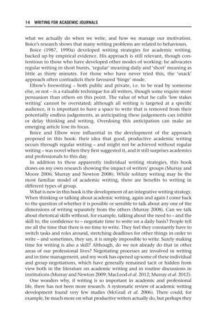 14 WRITING FOR ACADEMIC JOURNALS
what we actually do when we write, and how we manage our motivation.
Boice’s research shows that many writing problems are related to behaviours.
Boice (1987, 1990a) developed writing strategies for academic writing,
backed up by empirical evidence. His approach is still relevant, though con-
tentious to those who have developed other modes of working: he advocates
regular writing in short bursts, ‘regular’ meaning daily and ‘short’ meaning as
little as thirty minutes. For those who have never tried this, the ‘snack’
approach often contradicts their favoured ‘binge’ mode.
Elbow’s freewriting – both public and private, i.e. to be read by someone
else, or not – is a valuable technique for all writers, though some require more
persuasion than others on this point. The value of what he calls ‘low stakes
writing’ cannot be overstated; although all writing is targeted at a specific
audience, it is important to have a space to write that is removed from their
potentially endless judgements, as anticipating these judgements can inhibit
or delay thinking and writing. Overdoing this anticipation can make an
emerging article lose its focus.
Boice and Elbow were influential in the development of the approach
proposed in this book: their idea that good, productive academic writing
occurs through regular writing – and might not be achieved without regular
writing – was novel when they first suggested it, and it still surprises academics
and professionals to this day.
In addition to these apparently individual writing strategies, this book
draws on my own research showing the impact of writers’ groups (Murray and
Moore 2006; Murray and Newton 2008). While solitary writing may be the
most familiar model of academic writing, there are benefits to writing in
different types of group.
What is new in this book is the development of an integrative writing strategy.
When thinking or talking about academic writing, again and again I come back
to the question of whether it is possible or sensible to talk about any one of the
dimensions of writing separately from the others (Murray 2008). Can we talk
about rhetorical skills without, for example, talking about the need to – and the
skill to, the confidence to – negotiate time to write on a daily basis? People tell
me all the time that there is no time to write. They feel they constantly have to
switch tasks and roles around, stretching deadlines for other things in order to
write – and sometimes, they say, it is simply impossible to write. Surely making
time for writing is also a skill? Although, do we not already do that in other
areas of our professional lives? Negotiating processes are involved in writing
and in time management, and my work has opened up some of these individual
and group negotiations, which have generally remained tacit or hidden from
view both in the literature on academic writing and in routine discussions in
institutions (Murray and Newton 2009; MacLeod et al. 2012; Murray et al. 2012).
One wonders why, if writing is so important in academic and professional
life, there has not been more research. A systematic review of academic writing
development found very few studies (McGrail et al. 2006). There could, for
example, be much more on what productive writers actually do, but perhaps they
25540.indb 14
25540.indb 14 16/08/2013 09:11
16/08/2013 09:11
 
