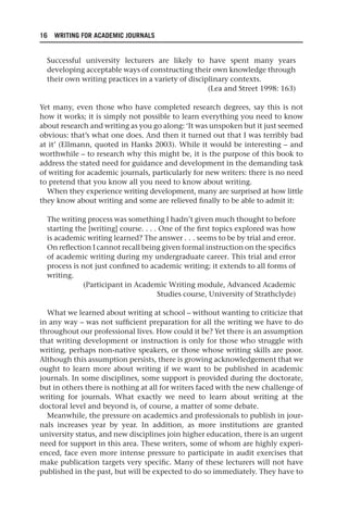 16 WRITING FOR ACADEMIC JOURNALS
Successful university lecturers are likely to have spent many years
developing acceptable ways of constructing their own knowledge through
their own writing practices in a variety of disciplinary contexts.
(Lea and Street 1998: 163)
Yet many, even those who have completed research degrees, say this is not
how it works; it is simply not possible to learn everything you need to know
about research and writing as you go along: ‘It was unspoken but it just seemed
obvious: that’s what one does. And then it turned out that I was terribly bad
at it’ (Ellmann, quoted in Hanks 2003). While it would be interesting – and
worthwhile – to research why this might be, it is the purpose of this book to
address the stated need for guidance and development in the demanding task
of writing for academic journals, particularly for new writers: there is no need
to pretend that you know all you need to know about writing.
When they experience writing development, many are surprised at how little
they know about writing and some are relieved finally to be able to admit it:
The writing process was something I hadn’t given much thought to before
starting the [writing] course. . . . One of the first topics explored was how
is academic writing learned? The answer . . . seems to be by trial and error.
On reflection I cannot recall being given formal instruction on the specifics
of academic writing during my undergraduate career. This trial and error
process is not just confined to academic writing; it extends to all forms of
writing.
(Participant in Academic Writing module, Advanced Academic
Studies course, University of Strathclyde)
What we learned about writing at school – without wanting to criticize that
in any way – was not sufficient preparation for all the writing we have to do
throughout our professional lives. How could it be? Yet there is an assumption
that writing development or instruction is only for those who struggle with
writing, perhaps non-native speakers, or those whose writing skills are poor.
Although this assumption persists, there is growing acknowledgement that we
ought to learn more about writing if we want to be published in academic
journals. In some disciplines, some support is provided during the doctorate,
but in others there is nothing at all for writers faced with the new challenge of
writing for journals. What exactly we need to learn about writing at the
doctoral level and beyond is, of course, a matter of some debate.
Meanwhile, the pressure on academics and professionals to publish in jour-
nals increases year by year. In addition, as more institutions are granted
university status, and new disciplines join higher education, there is an urgent
need for support in this area. These writers, some of whom are highly experi-
enced, face even more intense pressure to participate in audit exercises that
make publication targets very specific. Many of these lecturers will not have
published in the past, but will be expected to do so immediately. They have to
25540.indb 16
25540.indb 16 16/08/2013 09:11
16/08/2013 09:11
 