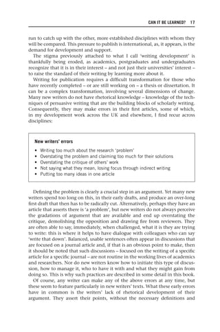 CAN IT BE LEARNED? 17
run to catch up with the other, more established disciplines with whom they
will be compared. This pressure to publish is international, as, it appears, is the
demand for development and support.
The stigma previously attached to what I call ‘writing development’ is
thankfully being eroded, as academics, postgraduates and undergraduates
recognize that it is in their interest – and not just their universities’ interest –
to raise the standard of their writing by learning more about it.
Writing for publication requires a difficult transformation for those who
have recently completed – or are still working on – a thesis or dissertation. It
can be a complex transformation, involving several dimensions of change.
Many new writers do not have rhetorical knowledge – knowledge of the tech-
niques of persuasive writing that are the building blocks of scholarly writing.
Consequently, they may make errors in their first articles, some of which,
in my development work across the UK and elsewhere, I find recur across
disciplines:
New writers’ errors
• Writing too much about the research ‘problem’
• Overstating the problem and claiming too much for their solutions
• Overstating the critique of others’ work
• Not saying what they mean, losing focus through indirect writing
• Putting too many ideas in one article
Defining the problem is clearly a crucial step in an argument. Yet many new
writers spend too long on this, in their early drafts, and produce an over-long
first draft that then has to be radically cut. Alternatively, perhaps they have an
article that asserts there is ‘a problem’, but new writers do not always perceive
the gradations of argument that are available and end up overstating the
critique, demolishing the opposition and drawing fire from reviewers. They
are often able to say, immediately, when challenged, what it is they are trying
to write: this is where it helps to have dialogue with colleagues who can say
‘write that down’. Balanced, usable sentences often appear in discussions that
are focused on a journal article and, if that is an obvious point to make, then
it should be noted that such discussions – focused on the writing of a specific
article for a specific journal – are not routine in the working lives of academics
and researchers. Nor do new writers know how to initiate this type of discus-
sion, how to manage it, who to have it with and what they might gain from
doing so. This is why such practices are described in some detail in this book.
Of course, any writer can make any of the above errors at any time, but
these seem to feature particularly in new writers’ texts. What these early errors
have in common is the writers’ lack of rhetorical development of their
argument. They assert their points, without the necessary definitions and
25540.indb 17
25540.indb 17 16/08/2013 09:11
16/08/2013 09:11
 