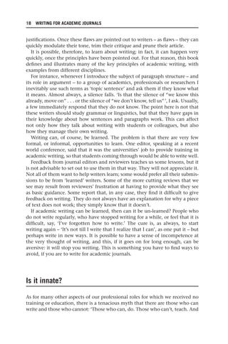 18 WRITING FOR ACADEMIC JOURNALS
justifications. Once these flaws are pointed out to writers – as flaws – they can
quickly modulate their tone, trim their critique and prune their article.
It is possible, therefore, to learn about writing; in fact, it can happen very
quickly, once the principles have been pointed out. For that reason, this book
defines and illustrates many of the key principles of academic writing, with
examples from different disciplines.
For instance, whenever I introduce the subject of paragraph structure – and
its role in argument – to a group of academics, professionals or researchers I
inevitably use such terms as ‘topic sentence’ and ask them if they know what
it means. Almost always, a silence falls. ‘Is that the silence of “we know this
already, move on” . . . or the silence of “we don’t know, tell us”’, I ask. Usually,
a few immediately respond that they do not know. The point here is not that
these writers should study grammar or linguistics, but that they have gaps in
their knowledge about how sentences and paragraphs work. This can affect
not only how they talk about writing with students or colleagues, but also
how they manage their own writing.
Writing can, of course, be learned. The problem is that there are very few
formal, or informal, opportunities to learn. One editor, speaking at a recent
world conference, said that it was the universities’ job to provide training in
academic writing, so that students coming through would be able to write well.
Feedback from journal editors and reviewers teaches us some lessons, but it
is not advisable to set out to use them in that way. They will not appreciate it.
Not all of them want to help writers learn; some would prefer all their submis-
sions to be from ‘learned’ writers. Some of the more cutting reviews that we
see may result from reviewers’ frustration at having to provide what they see
as basic guidance. Some report that, in any case, they find it difficult to give
feedback on writing. They do not always have an explanation for why a piece
of text does not work; they simply know that it doesn’t.
If academic writing can be learned, then can it be un-learned? People who
do not write regularly, who have stopped writing for a while, or feel that it is
difficult, say, ‘I’ve forgotten how to write.’ The cure is, as always, to start
writing again – ‘It’s not till I write that I realize that I can’, as one put it – but
perhaps write in new ways. It is possible to have a sense of incompetence at
the very thought of writing, and this, if it goes on for long enough, can be
aversive: it will stop you writing. This is something you have to find ways to
avoid, if you are to write for academic journals.
Is it innate?
As for many other aspects of our professional roles for which we received no
training or education, there is a tenacious myth that there are those who can
write and those who cannot: ‘Those who can, do. Those who can’t, teach. And
25540.indb 18
25540.indb 18 16/08/2013 09:11
16/08/2013 09:11
 