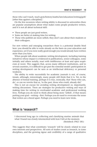 WHAT IS ‘RESEARCH’? 19
those who can’t teach, teach gym/history/maths/law/education/writing/golf/
[other bias against a discipline].’
On the few occasions when writing ability is discussed in universities there
are popular assumptions about what makes some people productive writers,
and it is not all about technical skill:
• These people are just good writers.
• Some are better at making time for writing.
• Those who publish are more selfish; they don’t care about their students or
their colleagues.
For new writers and emerging researchers there is a potential double bind
here: you should be able to write already on the basis on your education and
experience, yet if you were really good enough you would already have written
more than you have.
When people talk about academic writing development, including training
initiatives whose impact is evidenced in publications, senior colleagues, some
initially and others serially, react with indifference at least and open scepti-
cism at worst. This suggests that, across many different institutions, and in
several countries, it is difficult to get past the remedial model: participation in
writing development can be seen as an intellectual deficiency or personal
weakness.
The ability to write successfully for academic journals is not, of course,
innate, although, interestingly, many people still think that it is. Yet, in the
absence of formal training, perhaps it is true, ironically, that ‘those who can,
do’, or can we rewrite that as, ‘in the past, those who could, already did.’
This is not an excuse for avoiding writing development or, importantly,
writing discussions. There are strategies for productive writing and ways of
making time for writing in overloaded academic and professional working
lives. Perhaps you do need to think about being more ‘selfish’, if that means
putting your goal – writing – first. Perhaps you do need to overcome the sense
that writers are a breed apart. Perhaps you need to learn new tricks.
What is ‘research’?
I discovered long ago in collecting and classifying marine animals that
what I found was closely intermeshed with how I felt at the moment.
(Steinbeck 1962: 181)
This suggests that what constitutes ‘research’ will be closely related to your
own interests and perspectives. All sorts of studies count as research, in some
disciplines, and the growing rigour and credibility of a range of qualitative
25540.indb 19
25540.indb 19 16/08/2013 09:11
16/08/2013 09:11
 