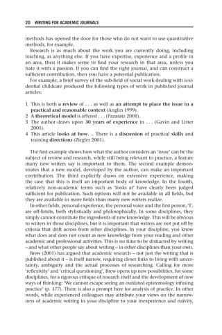 20 WRITING FOR ACADEMIC JOURNALS
methods has opened the door for those who do not want to use quantitative
methods, for example.
Research is as much about the work you are currently doing, including
teaching, as anything else. If you have expertise, experience and a profile in
an area, then it makes sense to find your research in that area, unless you
hate it with a passion. If you can find the right journal, and can construct a
sufficient contribution, then you have a potential publication.
For example, a brief survey of the sub-field of social work dealing with resi-
dential childcare produced the following types of work in published journal
articles:
1 This is both a review of . . . as well as an attempt to place the issue in a
practical and reasonable context (Anglin 1999).
2 A theoretical model is offered . . . (Pazaratz 2001).
3 The author draws upon 30 years of experience in . . . (Gavin and Lister
2001).
4 This article looks at how. .. There is a discussion of practical skills and
training directions (Ziegler 2001).
The first example shows how what the author considers an ‘issue’ can be the
subject of review and research, while still being relevant to practice, a feature
many new writers say is important to them. The second example demon-
strates that a new model, developed by the author, can make an important
contribution. The third explicitly draws on extensive experience, making
the case that this is itself an important body of knowledge. In the fourth,
relatively non-academic terms such as ‘looks at’ have clearly been judged
sufficient for publication. Such options will not be available in all fields, but
they are available in more fields than many new writers realize.
In other fields, personal experience, the personal voice and the first person, ‘I’,
are off-limits, both stylistically and philosophically. In some disciplines, they
simply cannot constitute the ingredients of new knowledge. This will be obvious
to writers in those disciplines, but it is important that writers are not put off by
criteria that drift across from other disciplines. In your discipline, you know
what does and does not count as new knowledge from your reading and other
academic and professional activities. This is no time to be distracted by writing
– and what other people say about writing – in other disciplines than your own.
Brew (2001) has argued that academic research – not just the writing that is
published about it – is itself narrow, requiring closer links to living with uncer-
tainty, ambiguity and the actual processes of researching. Calling for more
‘reflexivity’ and ‘critical questioning’, Brew opens up new possibilities, for some
disciplines, for a rigorous critique of research itself and the development of new
ways of thinking: ‘We cannot escape seeing an outdated epistemology infusing
practice’ (p. 177). There is also a prompt here for analysis of practice. In other
words, while experienced colleagues may attribute your views on the narrow-
ness of academic writing in your discipline to your inexperience and naïvity,
25540.indb 20
25540.indb 20 16/08/2013 09:11
16/08/2013 09:11
 