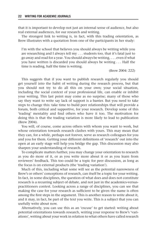 22 WRITING FOR ACADEMIC JOURNALS
that it is important to develop not just an internal sense of audience, but also
real external audiences, for our research and writing.
The strongest link to writing is, in fact, with this trading orientation, as
Brew illustrates with a quotation from one of the participants in her study:
I’m with the school that believes you should always be writing while you
are researching and I always tell my . . . students too, that it’s fatal just to
go away and read for a year. You should always be writing, . . . even if what
you have written is discarded you should always be writing . . . Half the
time is reading, half the time is writing.
(Brew 2004: 222)
This suggests that if you want to publish research regularly you should
get yourself into the habit of writing during the research process, but that
you should not try to do all this on your own; your social situation,
including the social context of your professional life, can enable or inhibit
your writing. This last point may come as no surprise; many of those who
say they want to write say lack of support is a barrier. But you need to take
steps to change this: take time to build peer relationships that will provide a
forum, both critical and supportive, for your research. Develop some of this
‘trading’ mentality and find others who have it too. The motivation for
doing this is that the trading variation is more likely to lead to publication
(Brew 2004).
You will, of course, come across others with whom you want to work, but
whose orientation towards research clashes with yours. This may mean that
they can, for a while, perhaps not forever, serve as research colleagues for you
and you for them. Getting your different definitions of ‘research’ out into the
open at an early stage will help you bridge the gap. This discussion may also
sharpen your understanding of research.
To complicate matters further, you may change your orientation to research
as you do more of it, or as you write more about it or as you learn from
reviewers’ feedback. This too could be a topic for peer discussion, as long as
the focus is on external products (the ‘trading variation’).
Much of this, including what some will see as the potential narrowness of
Brew’s or others’ conceptions of research, can itself be a topic for your writing.
In fact, in some disciplines, the question of what does and does not constitute
research is a recurring subject of debate, and not just in the academics-versus-
practitioners contest. Looking across a range of disciplines, you can see that
making the case for your research as sufficient to be given the name is often
among the first steps in the argument. This is another reason to write about it,
and it may, in fact, be part of the text you write. This is a subject that you can
usefully write about now.
Alternatively, you can use this as an ‘excuse’ to get started: writing about
potential orientations towards research, writing your response to Brew’s ‘vari-
ations’, writing about your work in relation to what others have called research
25540.indb 22
25540.indb 22 16/08/2013 09:11
16/08/2013 09:11
 